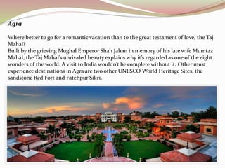 Agra 
Where better to go for a romantic vacation than to the great testament of love, the Taj 
Mahal? 
Built by the grieving Mughal Emperor Shah Jahan in memory of his late wife Mumtaz 
Mahal, the Taj Mahal’s unrivaled beauty explains why it’s regarded as one of the eight 
wonders of the world. A visit to India wouldn’t be complete without it. Other must 
experience destinations in Agra are two other UNESCO World Heritage Sites, the 
sandstone Red Fort and Fatehpur Sikri. 
 