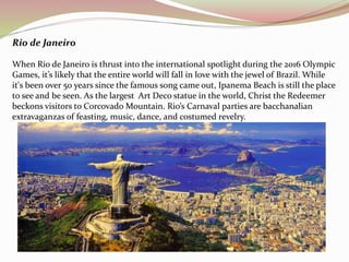 Rio de Janeiro 
When Rio de Janeiro is thrust into the international spotlight during the 2016 Olympic 
Games, it’s likely that the entire world will fall in love with the jewel of Brazil. While 
it's been over 50 years since the famous song came out, Ipanema Beach is still the place 
to see and be seen. As the largest Art Deco statue in the world, Christ the Redeemer 
beckons visitors to Corcovado Mountain. Rio’s Carnaval parties are bacchanalian 
extravaganzas of feasting, music, dance, and costumed revelry. 
 