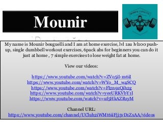 Mounir
Exercise
My name is Mounir bouguelli and I am at home exercise, lvl 1au lvl100 push-
up, single dumbbell workout exercises, 6pack abs for beginners you can do it
just at home , 7 simple exercises to lose weight fat at home.
View our videos:
https://www.youtube.com/watch?v=ZVo5iI-m6iI
https://www.youtube.com/watch?v=WYo_M_w4SCQ
https://www.youtube.com/watch?v=Fl2n9zQih2g
https://www.youtube.com/watch?v=yeeURKVbY1I
https://www.youtube.com/watch?v=uf5HkAZRsyM
Channel URL:
https://www.youtube.com/channel/UCluh2iWMt6iiFjj5vD1ZxAA/videos
 