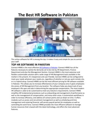 The Best HR Software in Pakistan
This online software for HR is among the top. It makes it easy and simple for you to control
your staff.
TOP HR SOFTWARE IN PAKISTAN
Connect HRMS is the most effective HR Software in Pakistan. Connect HRMS has all the
features necessary to satisfy the demands set to be met by HR Department, Finance
Department and also the Management Section. Connect HRMS is the most extensive and
flexible customizable solution with a wide range of HR Management tools available in the
market in the present. It's inexpensive and user-friendly. Connect HRMS can be configured to
meet your needs whatever your needs are, regardless of whether or not you work remote site,
or in a hybrid setup. Connect HRMS can be the most efficient pricing for HR software available
in Pakistan. This allows you to increase effectiveness of your company since it gives employees
the access of HR Management from any location. The software helps you keep track of your
employee's life span and aids in determining the appropriate compensation. The most modern
HR software is able to be customized to meet any industry's requirements. Connect HRMS
simplifies HR fundamental procedures such as onboarding and management of performance as
well as the management of compensation, and many other areas. It automatizes workflows in
order to increase efficiency, and address all contact points and cut down on time. It offers
modules such as access and recruitment management as well as scheduling and time
management and rostering financial, self-service payroll portals for employees as well as
controlling the work force. Connect HRMS provides the most efficient software to manage
human resources that is based with the latest technology, and offers the most advanced
features.
 