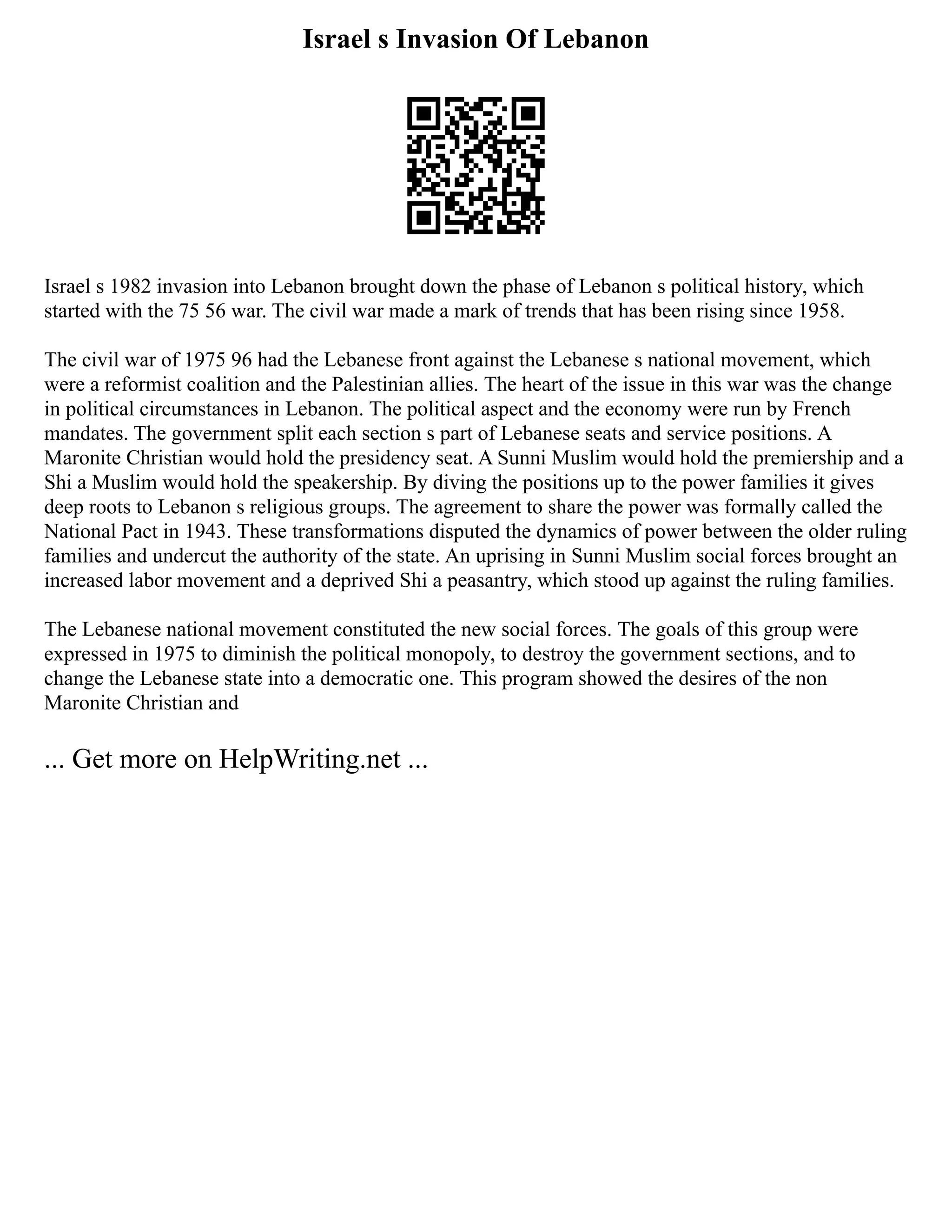 Israel s Invasion Of Lebanon
Israel s 1982 invasion into Lebanon brought down the phase of Lebanon s political history, which
started with the 75 56 war. The civil war made a mark of trends that has been rising since 1958.
The civil war of 1975 96 had the Lebanese front against the Lebanese s national movement, which
were a reformist coalition and the Palestinian allies. The heart of the issue in this war was the change
in political circumstances in Lebanon. The political aspect and the economy were run by French
mandates. The government split each section s part of Lebanese seats and service positions. A
Maronite Christian would hold the presidency seat. A Sunni Muslim would hold the premiership and a
Shi a Muslim would hold the speakership. By diving the positions up to the power families it gives
deep roots to Lebanon s religious groups. The agreement to share the power was formally called the
National Pact in 1943. These transformations disputed the dynamics of power between the older ruling
families and undercut the authority of the state. An uprising in Sunni Muslim social forces brought an
increased labor movement and a deprived Shi a peasantry, which stood up against the ruling families.
The Lebanese national movement constituted the new social forces. The goals of this group were
expressed in 1975 to diminish the political monopoly, to destroy the government sections, and to
change the Lebanese state into a democratic one. This program showed the desires of the non
Maronite Christian and
... Get more on HelpWriting.net ...
 