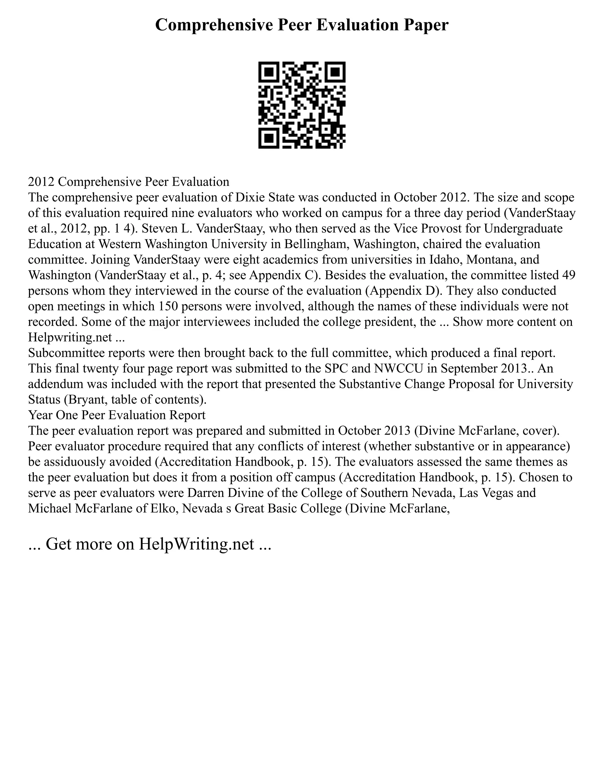 Comprehensive Peer Evaluation Paper
2012 Comprehensive Peer Evaluation
The comprehensive peer evaluation of Dixie State was conducted in October 2012. The size and scope
of this evaluation required nine evaluators who worked on campus for a three day period (VanderStaay
et al., 2012, pp. 1 4). Steven L. VanderStaay, who then served as the Vice Provost for Undergraduate
Education at Western Washington University in Bellingham, Washington, chaired the evaluation
committee. Joining VanderStaay were eight academics from universities in Idaho, Montana, and
Washington (VanderStaay et al., p. 4; see Appendix C). Besides the evaluation, the committee listed 49
persons whom they interviewed in the course of the evaluation (Appendix D). They also conducted
open meetings in which 150 persons were involved, although the names of these individuals were not
recorded. Some of the major interviewees included the college president, the ... Show more content on
Helpwriting.net ...
Subcommittee reports were then brought back to the full committee, which produced a final report.
This final twenty four page report was submitted to the SPC and NWCCU in September 2013.. An
addendum was included with the report that presented the Substantive Change Proposal for University
Status (Bryant, table of contents).
Year One Peer Evaluation Report
The peer evaluation report was prepared and submitted in October 2013 (Divine McFarlane, cover).
Peer evaluator procedure required that any conflicts of interest (whether substantive or in appearance)
be assiduously avoided (Accreditation Handbook, p. 15). The evaluators assessed the same themes as
the peer evaluation but does it from a position off campus (Accreditation Handbook, p. 15). Chosen to
serve as peer evaluators were Darren Divine of the College of Southern Nevada, Las Vegas and
Michael McFarlane of Elko, Nevada s Great Basic College (Divine McFarlane,
... Get more on HelpWriting.net ...
 