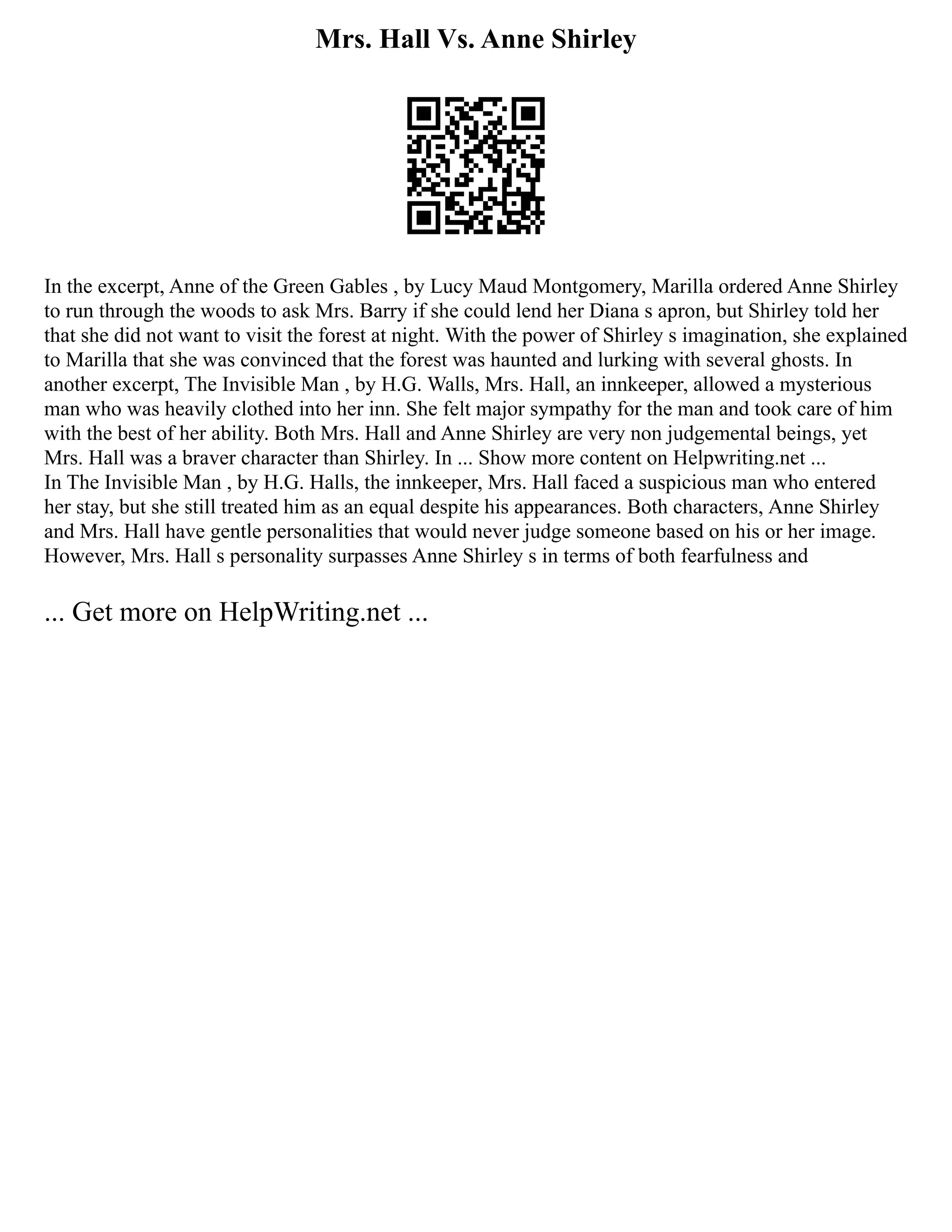 Mrs. Hall Vs. Anne Shirley
In the excerpt, Anne of the Green Gables , by Lucy Maud Montgomery, Marilla ordered Anne Shirley
to run through the woods to ask Mrs. Barry if she could lend her Diana s apron, but Shirley told her
that she did not want to visit the forest at night. With the power of Shirley s imagination, she explained
to Marilla that she was convinced that the forest was haunted and lurking with several ghosts. In
another excerpt, The Invisible Man , by H.G. Walls, Mrs. Hall, an innkeeper, allowed a mysterious
man who was heavily clothed into her inn. She felt major sympathy for the man and took care of him
with the best of her ability. Both Mrs. Hall and Anne Shirley are very non judgemental beings, yet
Mrs. Hall was a braver character than Shirley. In ... Show more content on Helpwriting.net ...
In The Invisible Man , by H.G. Halls, the innkeeper, Mrs. Hall faced a suspicious man who entered
her stay, but she still treated him as an equal despite his appearances. Both characters, Anne Shirley
and Mrs. Hall have gentle personalities that would never judge someone based on his or her image.
However, Mrs. Hall s personality surpasses Anne Shirley s in terms of both fearfulness and
... Get more on HelpWriting.net ...
 