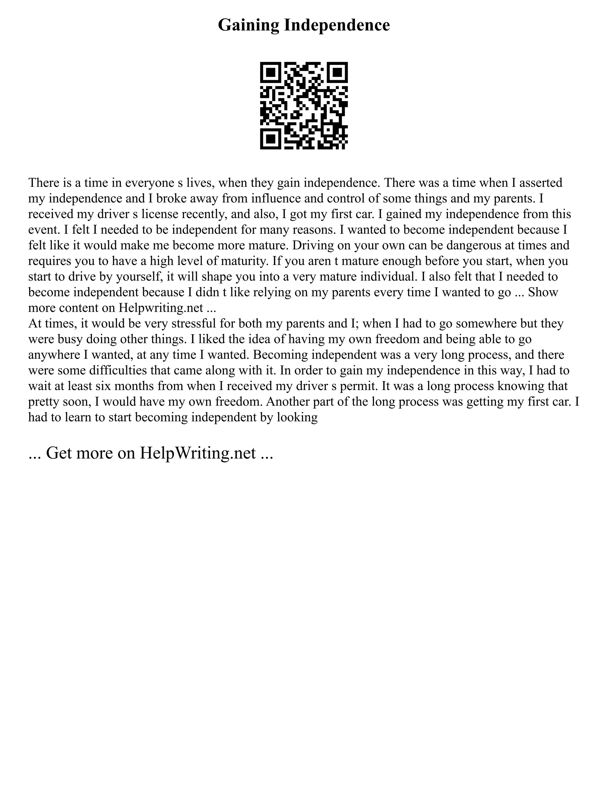Gaining Independence
There is a time in everyone s lives, when they gain independence. There was a time when I asserted
my independence and I broke away from influence and control of some things and my parents. I
received my driver s license recently, and also, I got my first car. I gained my independence from this
event. I felt I needed to be independent for many reasons. I wanted to become independent because I
felt like it would make me become more mature. Driving on your own can be dangerous at times and
requires you to have a high level of maturity. If you aren t mature enough before you start, when you
start to drive by yourself, it will shape you into a very mature individual. I also felt that I needed to
become independent because I didn t like relying on my parents every time I wanted to go ... Show
more content on Helpwriting.net ...
At times, it would be very stressful for both my parents and I; when I had to go somewhere but they
were busy doing other things. I liked the idea of having my own freedom and being able to go
anywhere I wanted, at any time I wanted. Becoming independent was a very long process, and there
were some difficulties that came along with it. In order to gain my independence in this way, I had to
wait at least six months from when I received my driver s permit. It was a long process knowing that
pretty soon, I would have my own freedom. Another part of the long process was getting my first car. I
had to learn to start becoming independent by looking
... Get more on HelpWriting.net ...
 