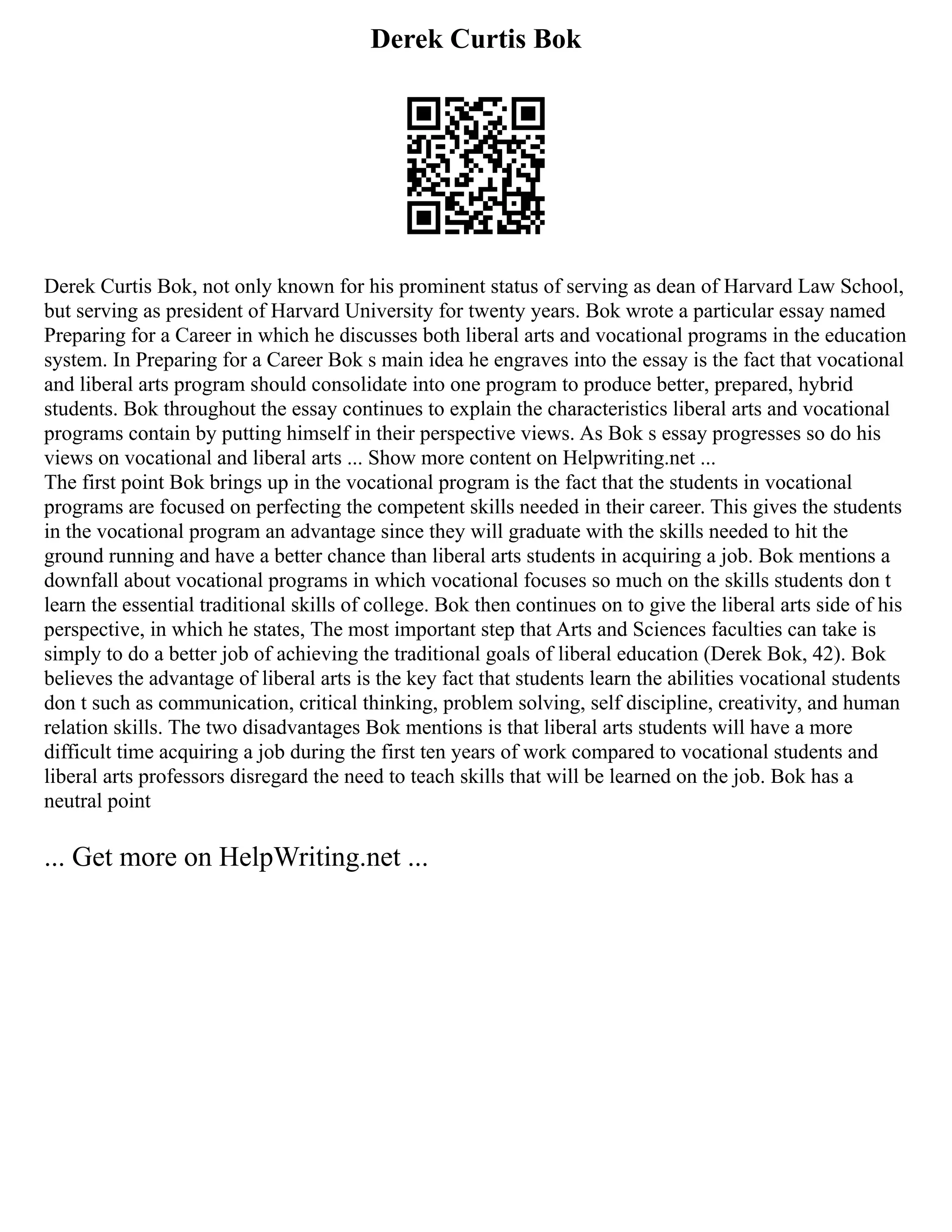 Derek Curtis Bok
Derek Curtis Bok, not only known for his prominent status of serving as dean of Harvard Law School,
but serving as president of Harvard University for twenty years. Bok wrote a particular essay named
Preparing for a Career in which he discusses both liberal arts and vocational programs in the education
system. In Preparing for a Career Bok s main idea he engraves into the essay is the fact that vocational
and liberal arts program should consolidate into one program to produce better, prepared, hybrid
students. Bok throughout the essay continues to explain the characteristics liberal arts and vocational
programs contain by putting himself in their perspective views. As Bok s essay progresses so do his
views on vocational and liberal arts ... Show more content on Helpwriting.net ...
The first point Bok brings up in the vocational program is the fact that the students in vocational
programs are focused on perfecting the competent skills needed in their career. This gives the students
in the vocational program an advantage since they will graduate with the skills needed to hit the
ground running and have a better chance than liberal arts students in acquiring a job. Bok mentions a
downfall about vocational programs in which vocational focuses so much on the skills students don t
learn the essential traditional skills of college. Bok then continues on to give the liberal arts side of his
perspective, in which he states, The most important step that Arts and Sciences faculties can take is
simply to do a better job of achieving the traditional goals of liberal education (Derek Bok, 42). Bok
believes the advantage of liberal arts is the key fact that students learn the abilities vocational students
don t such as communication, critical thinking, problem solving, self discipline, creativity, and human
relation skills. The two disadvantages Bok mentions is that liberal arts students will have a more
difficult time acquiring a job during the first ten years of work compared to vocational students and
liberal arts professors disregard the need to teach skills that will be learned on the job. Bok has a
neutral point
... Get more on HelpWriting.net ...
 