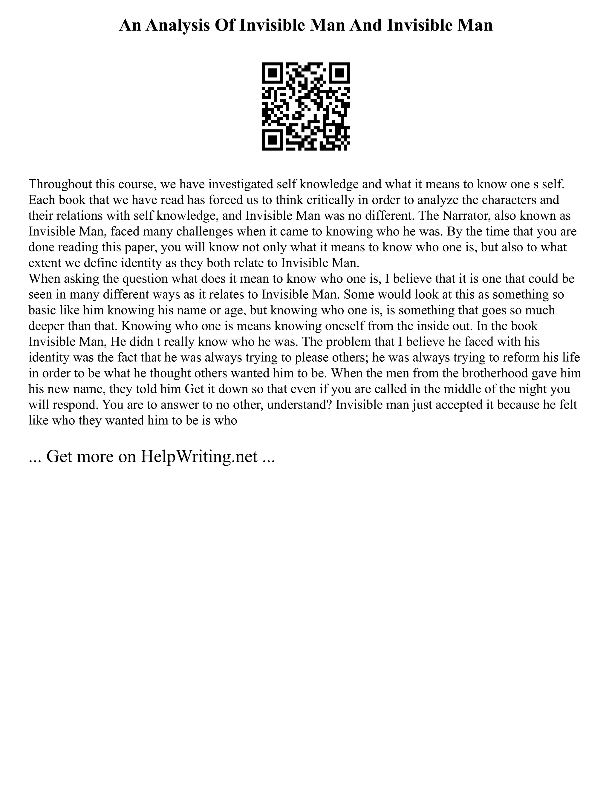 An Analysis Of Invisible Man And Invisible Man
Throughout this course, we have investigated self knowledge and what it means to know one s self.
Each book that we have read has forced us to think critically in order to analyze the characters and
their relations with self knowledge, and Invisible Man was no different. The Narrator, also known as
Invisible Man, faced many challenges when it came to knowing who he was. By the time that you are
done reading this paper, you will know not only what it means to know who one is, but also to what
extent we define identity as they both relate to Invisible Man.
When asking the question what does it mean to know who one is, I believe that it is one that could be
seen in many different ways as it relates to Invisible Man. Some would look at this as something so
basic like him knowing his name or age, but knowing who one is, is something that goes so much
deeper than that. Knowing who one is means knowing oneself from the inside out. In the book
Invisible Man, He didn t really know who he was. The problem that I believe he faced with his
identity was the fact that he was always trying to please others; he was always trying to reform his life
in order to be what he thought others wanted him to be. When the men from the brotherhood gave him
his new name, they told him Get it down so that even if you are called in the middle of the night you
will respond. You are to answer to no other, understand? Invisible man just accepted it because he felt
like who they wanted him to be is who
... Get more on HelpWriting.net ...
 