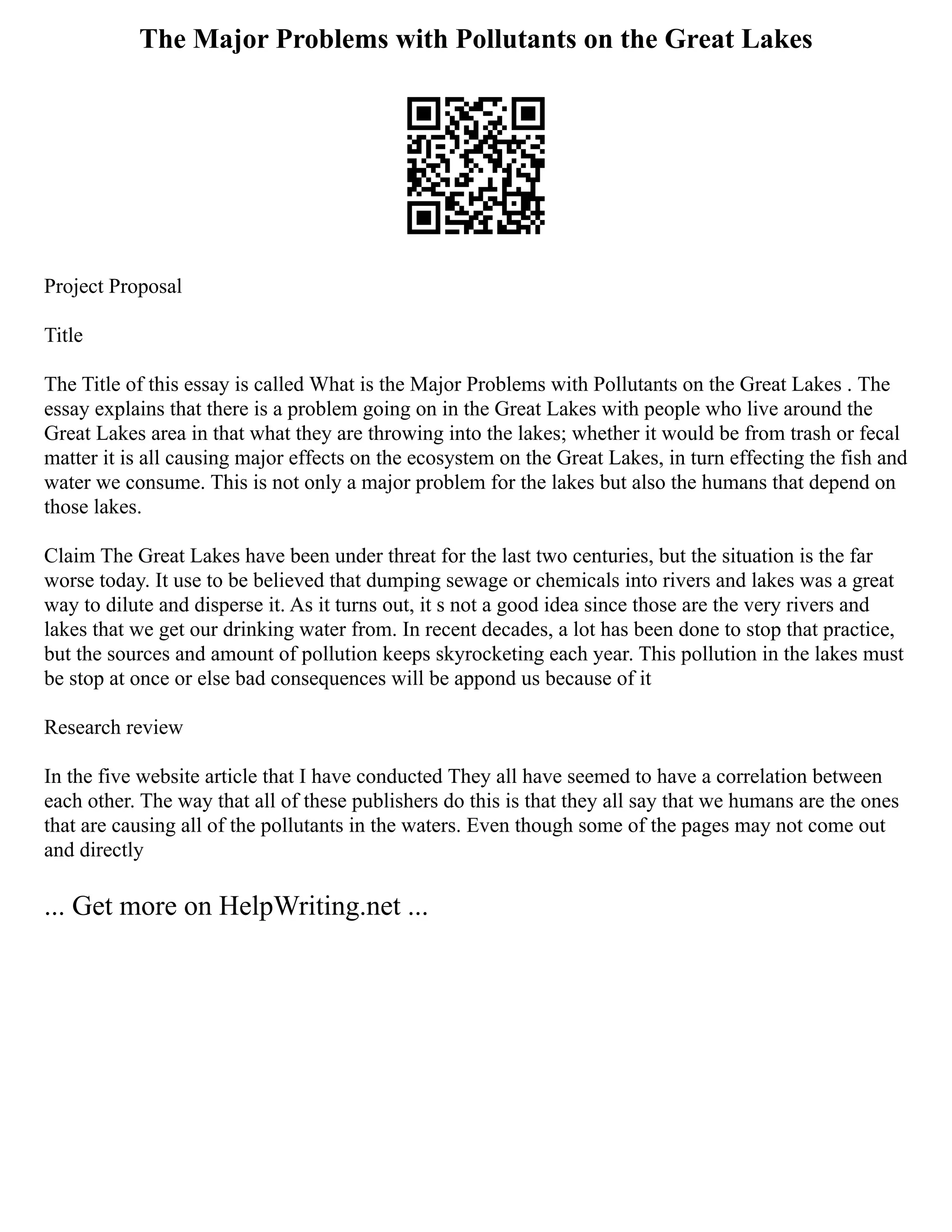 The Major Problems with Pollutants on the Great Lakes
Project Proposal
Title
The Title of this essay is called What is the Major Problems with Pollutants on the Great Lakes . The
essay explains that there is a problem going on in the Great Lakes with people who live around the
Great Lakes area in that what they are throwing into the lakes; whether it would be from trash or fecal
matter it is all causing major effects on the ecosystem on the Great Lakes, in turn effecting the fish and
water we consume. This is not only a major problem for the lakes but also the humans that depend on
those lakes.
Claim The Great Lakes have been under threat for the last two centuries, but the situation is the far
worse today. It use to be believed that dumping sewage or chemicals into rivers and lakes was a great
way to dilute and disperse it. As it turns out, it s not a good idea since those are the very rivers and
lakes that we get our drinking water from. In recent decades, a lot has been done to stop that practice,
but the sources and amount of pollution keeps skyrocketing each year. This pollution in the lakes must
be stop at once or else bad consequences will be appond us because of it
Research review
In the five website article that I have conducted They all have seemed to have a correlation between
each other. The way that all of these publishers do this is that they all say that we humans are the ones
that are causing all of the pollutants in the waters. Even though some of the pages may not come out
and directly
... Get more on HelpWriting.net ...
 