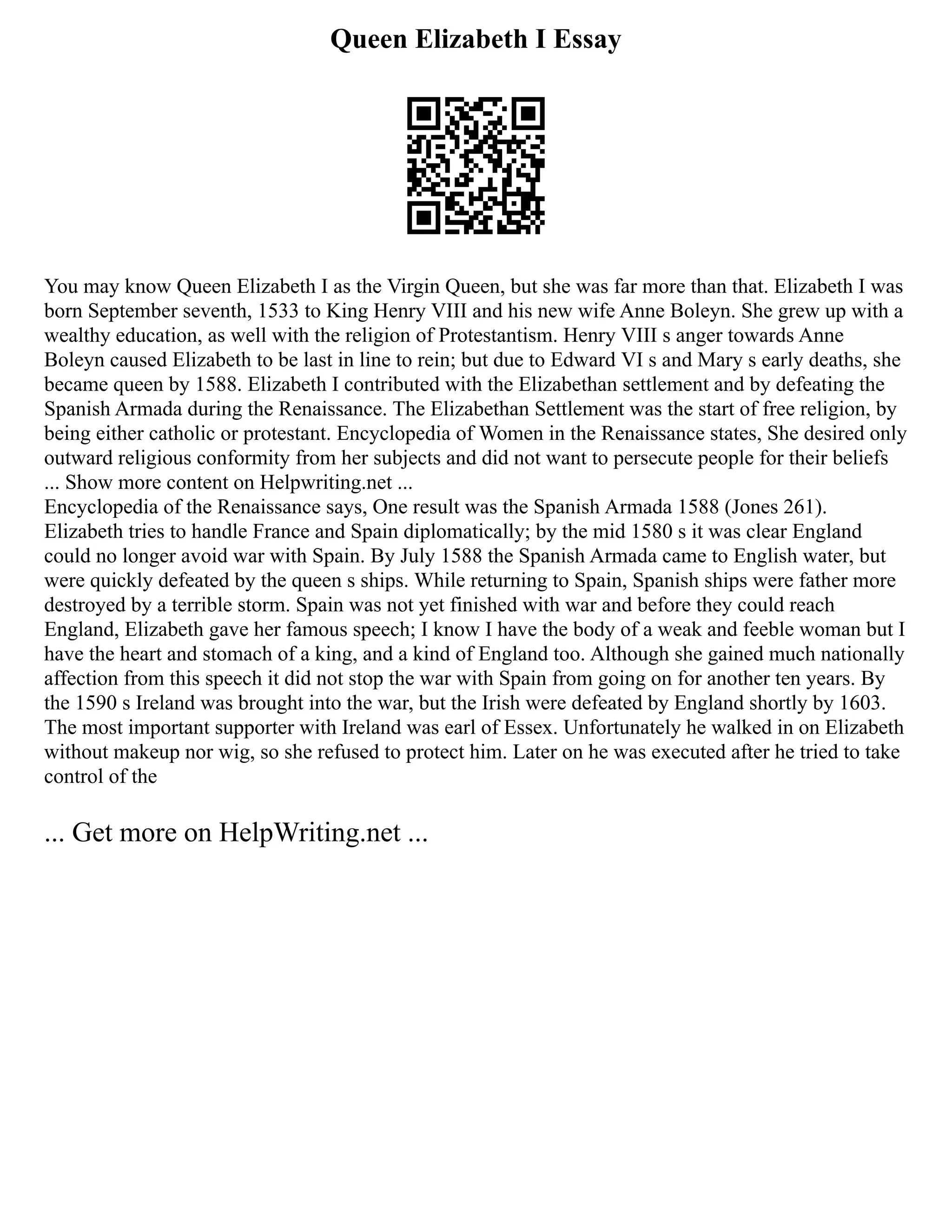 Queen Elizabeth I Essay
You may know Queen Elizabeth I as the Virgin Queen, but she was far more than that. Elizabeth I was
born September seventh, 1533 to King Henry VIII and his new wife Anne Boleyn. She grew up with a
wealthy education, as well with the religion of Protestantism. Henry VIII s anger towards Anne
Boleyn caused Elizabeth to be last in line to rein; but due to Edward VI s and Mary s early deaths, she
became queen by 1588. Elizabeth I contributed with the Elizabethan settlement and by defeating the
Spanish Armada during the Renaissance. The Elizabethan Settlement was the start of free religion, by
being either catholic or protestant. Encyclopedia of Women in the Renaissance states, She desired only
outward religious conformity from her subjects and did not want to persecute people for their beliefs
... Show more content on Helpwriting.net ...
Encyclopedia of the Renaissance says, One result was the Spanish Armada 1588 (Jones 261).
Elizabeth tries to handle France and Spain diplomatically; by the mid 1580 s it was clear England
could no longer avoid war with Spain. By July 1588 the Spanish Armada came to English water, but
were quickly defeated by the queen s ships. While returning to Spain, Spanish ships were father more
destroyed by a terrible storm. Spain was not yet finished with war and before they could reach
England, Elizabeth gave her famous speech; I know I have the body of a weak and feeble woman but I
have the heart and stomach of a king, and a kind of England too. Although she gained much nationally
affection from this speech it did not stop the war with Spain from going on for another ten years. By
the 1590 s Ireland was brought into the war, but the Irish were defeated by England shortly by 1603.
The most important supporter with Ireland was earl of Essex. Unfortunately he walked in on Elizabeth
without makeup nor wig, so she refused to protect him. Later on he was executed after he tried to take
control of the
... Get more on HelpWriting.net ...
 