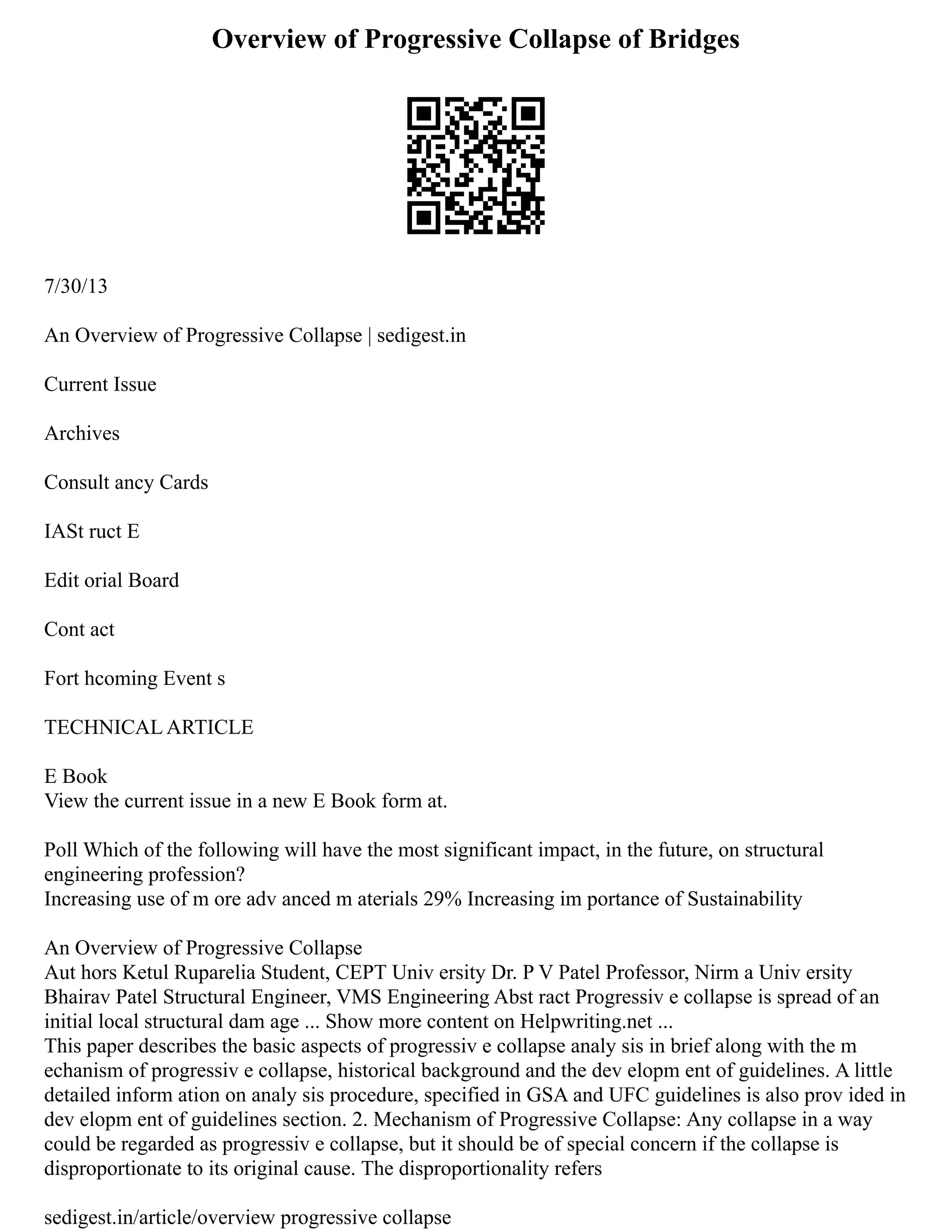 Overview of Progressive Collapse of Bridges
7/30/13
An Overview of Progressive Collapse | sedigest.in
Current Issue
Archives
Consult ancy Cards
IASt ruct E
Edit orial Board
Cont act
Fort hcoming Event s
TECHNICAL ARTICLE
E Book
View the current issue in a new E Book form at.
Poll Which of the following will have the most significant impact, in the future, on structural
engineering profession?
Increasing use of m ore adv anced m aterials 29% Increasing im portance of Sustainability
An Overview of Progressive Collapse
Aut hors Ketul Ruparelia Student, CEPT Univ ersity Dr. P V Patel Professor, Nirm a Univ ersity
Bhairav Patel Structural Engineer, VMS Engineering Abst ract Progressiv e collapse is spread of an
initial local structural dam age ... Show more content on Helpwriting.net ...
This paper describes the basic aspects of progressiv e collapse analy sis in brief along with the m
echanism of progressiv e collapse, historical background and the dev elopm ent of guidelines. A little
detailed inform ation on analy sis procedure, specified in GSA and UFC guidelines is also prov ided in
dev elopm ent of guidelines section. 2. Mechanism of Progressive Collapse: Any collapse in a way
could be regarded as progressiv e collapse, but it should be of special concern if the collapse is
disproportionate to its original cause. The disproportionality refers
sedigest.in/article/overview progressive collapse
 