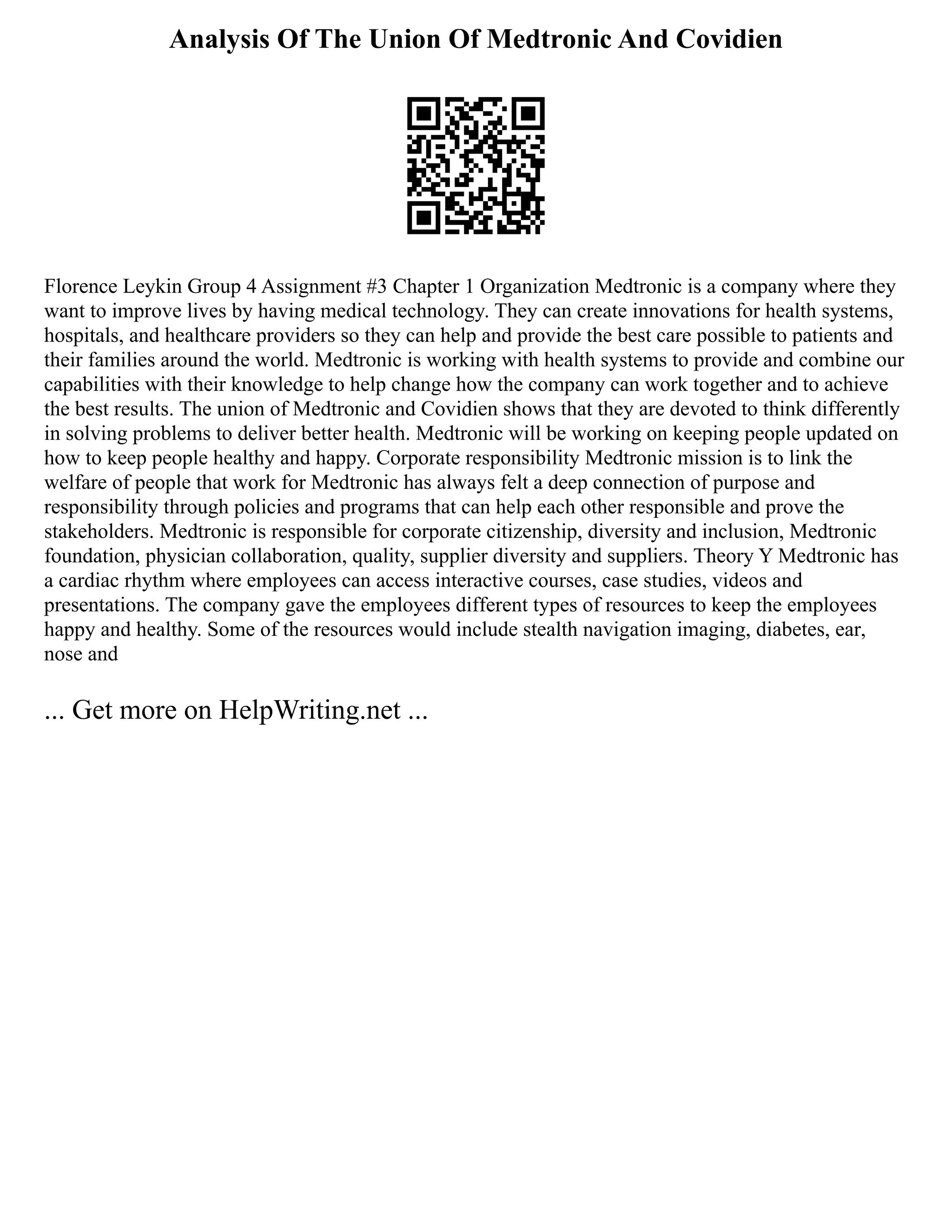 Analysis Of The Union Of Medtronic And Covidien
Florence Leykin Group 4 Assignment #3 Chapter 1 Organization Medtronic is a company where they
want to improve lives by having medical technology. They can create innovations for health systems,
hospitals, and healthcare providers so they can help and provide the best care possible to patients and
their families around the world. Medtronic is working with health systems to provide and combine our
capabilities with their knowledge to help change how the company can work together and to achieve
the best results. The union of Medtronic and Covidien shows that they are devoted to think differently
in solving problems to deliver better health. Medtronic will be working on keeping people updated on
how to keep people healthy and happy. Corporate responsibility Medtronic mission is to link the
welfare of people that work for Medtronic has always felt a deep connection of purpose and
responsibility through policies and programs that can help each other responsible and prove the
stakeholders. Medtronic is responsible for corporate citizenship, diversity and inclusion, Medtronic
foundation, physician collaboration, quality, supplier diversity and suppliers. Theory Y Medtronic has
a cardiac rhythm where employees can access interactive courses, case studies, videos and
presentations. The company gave the employees different types of resources to keep the employees
happy and healthy. Some of the resources would include stealth navigation imaging, diabetes, ear,
nose and
... Get more on HelpWriting.net ...
 