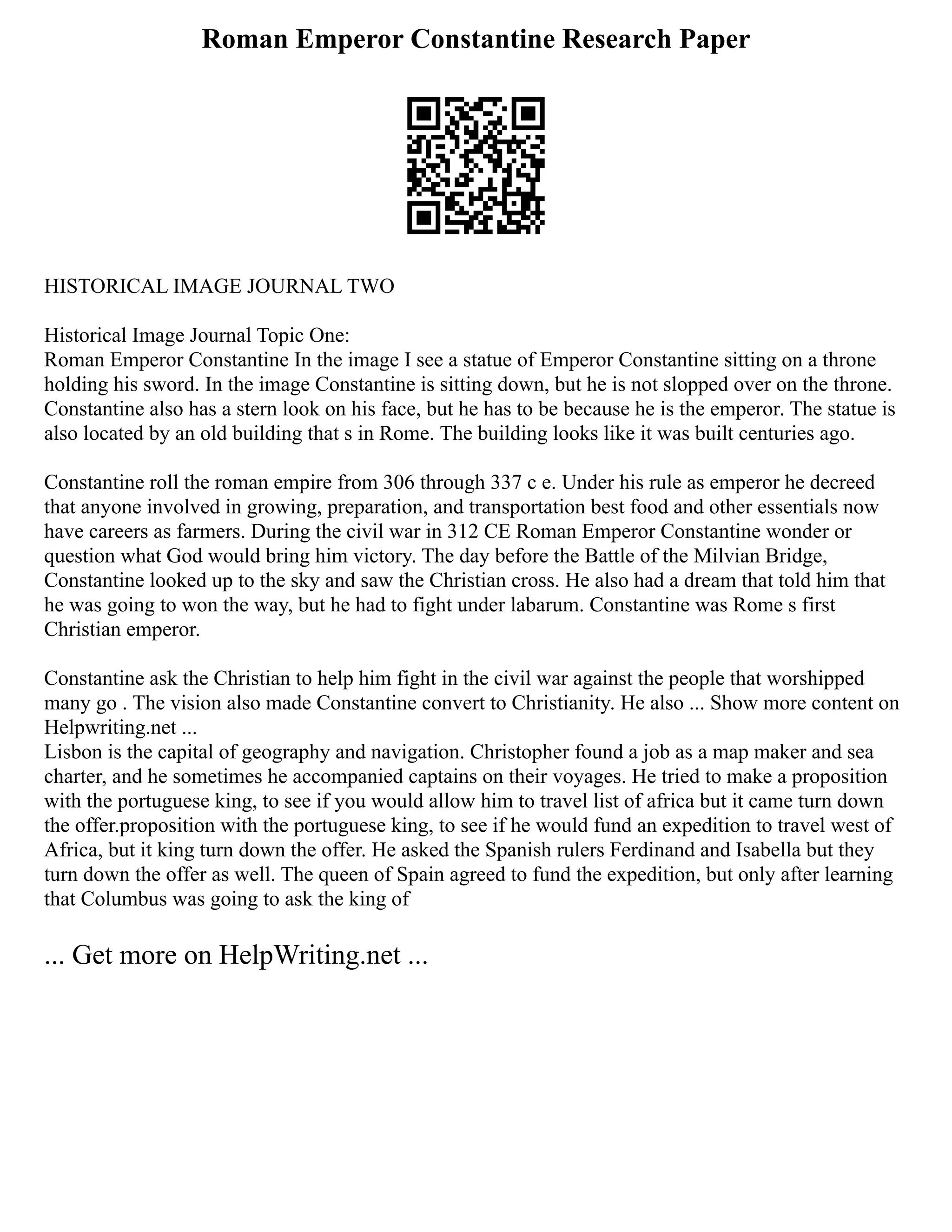 Roman Emperor Constantine Research Paper
HISTORICAL IMAGE JOURNAL TWO
Historical Image Journal Topic One:
Roman Emperor Constantine In the image I see a statue of Emperor Constantine sitting on a throne
holding his sword. In the image Constantine is sitting down, but he is not slopped over on the throne.
Constantine also has a stern look on his face, but he has to be because he is the emperor. The statue is
also located by an old building that s in Rome. The building looks like it was built centuries ago.
Constantine roll the roman empire from 306 through 337 c e. Under his rule as emperor he decreed
that anyone involved in growing, preparation, and transportation best food and other essentials now
have careers as farmers. During the civil war in 312 CE Roman Emperor Constantine wonder or
question what God would bring him victory. The day before the Battle of the Milvian Bridge,
Constantine looked up to the sky and saw the Christian cross. He also had a dream that told him that
he was going to won the way, but he had to fight under labarum. Constantine was Rome s first
Christian emperor.
Constantine ask the Christian to help him fight in the civil war against the people that worshipped
many go . The vision also made Constantine convert to Christianity. He also ... Show more content on
Helpwriting.net ...
Lisbon is the capital of geography and navigation. Christopher found a job as a map maker and sea
charter, and he sometimes he accompanied captains on their voyages. He tried to make a proposition
with the portuguese king, to see if you would allow him to travel list of africa but it came turn down
the offer.proposition with the portuguese king, to see if he would fund an expedition to travel west of
Africa, but it king turn down the offer. He asked the Spanish rulers Ferdinand and Isabella but they
turn down the offer as well. The queen of Spain agreed to fund the expedition, but only after learning
that Columbus was going to ask the king of
... Get more on HelpWriting.net ...
 