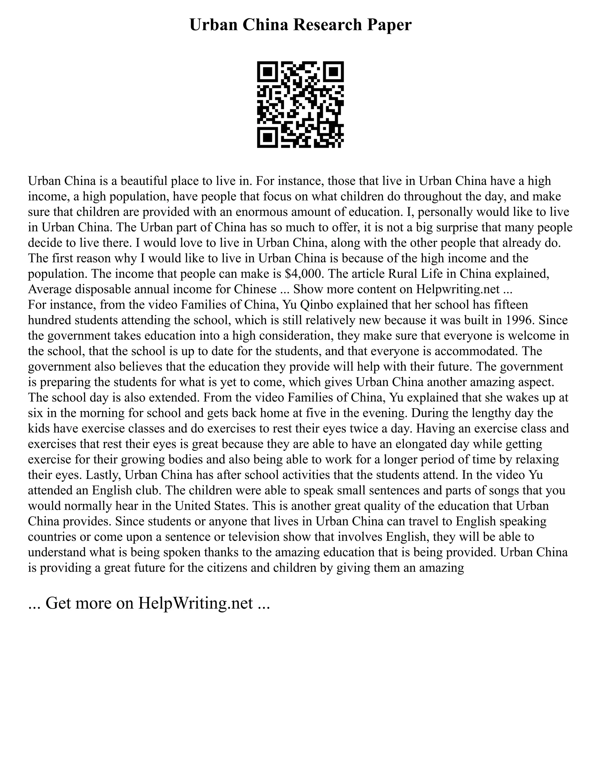 Urban China Research Paper
Urban China is a beautiful place to live in. For instance, those that live in Urban China have a high
income, a high population, have people that focus on what children do throughout the day, and make
sure that children are provided with an enormous amount of education. I, personally would like to live
in Urban China. The Urban part of China has so much to offer, it is not a big surprise that many people
decide to live there. I would love to live in Urban China, along with the other people that already do.
The first reason why I would like to live in Urban China is because of the high income and the
population. The income that people can make is $4,000. The article Rural Life in China explained,
Average disposable annual income for Chinese ... Show more content on Helpwriting.net ...
For instance, from the video Families of China, Yu Qinbo explained that her school has fifteen
hundred students attending the school, which is still relatively new because it was built in 1996. Since
the government takes education into a high consideration, they make sure that everyone is welcome in
the school, that the school is up to date for the students, and that everyone is accommodated. The
government also believes that the education they provide will help with their future. The government
is preparing the students for what is yet to come, which gives Urban China another amazing aspect.
The school day is also extended. From the video Families of China, Yu explained that she wakes up at
six in the morning for school and gets back home at five in the evening. During the lengthy day the
kids have exercise classes and do exercises to rest their eyes twice a day. Having an exercise class and
exercises that rest their eyes is great because they are able to have an elongated day while getting
exercise for their growing bodies and also being able to work for a longer period of time by relaxing
their eyes. Lastly, Urban China has after school activities that the students attend. In the video Yu
attended an English club. The children were able to speak small sentences and parts of songs that you
would normally hear in the United States. This is another great quality of the education that Urban
China provides. Since students or anyone that lives in Urban China can travel to English speaking
countries or come upon a sentence or television show that involves English, they will be able to
understand what is being spoken thanks to the amazing education that is being provided. Urban China
is providing a great future for the citizens and children by giving them an amazing
... Get more on HelpWriting.net ...
 