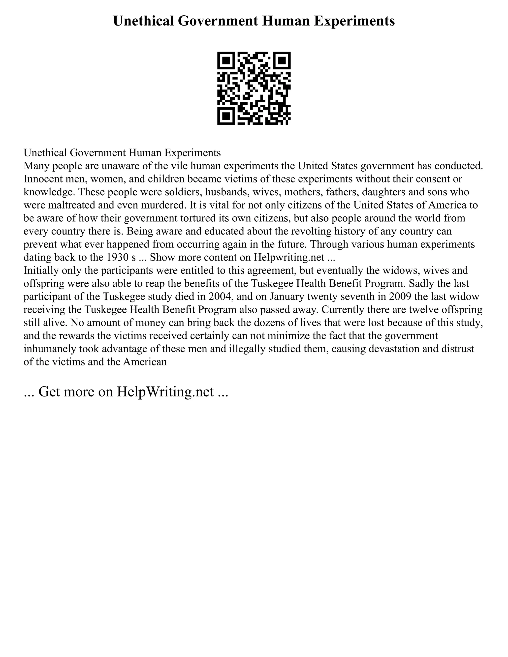 Unethical Government Human Experiments
Unethical Government Human Experiments
Many people are unaware of the vile human experiments the United States government has conducted.
Innocent men, women, and children became victims of these experiments without their consent or
knowledge. These people were soldiers, husbands, wives, mothers, fathers, daughters and sons who
were maltreated and even murdered. It is vital for not only citizens of the United States of America to
be aware of how their government tortured its own citizens, but also people around the world from
every country there is. Being aware and educated about the revolting history of any country can
prevent what ever happened from occurring again in the future. Through various human experiments
dating back to the 1930 s ... Show more content on Helpwriting.net ...
Initially only the participants were entitled to this agreement, but eventually the widows, wives and
offspring were also able to reap the benefits of the Tuskegee Health Benefit Program. Sadly the last
participant of the Tuskegee study died in 2004, and on January twenty seventh in 2009 the last widow
receiving the Tuskegee Health Benefit Program also passed away. Currently there are twelve offspring
still alive. No amount of money can bring back the dozens of lives that were lost because of this study,
and the rewards the victims received certainly can not minimize the fact that the government
inhumanely took advantage of these men and illegally studied them, causing devastation and distrust
of the victims and the American
... Get more on HelpWriting.net ...
 