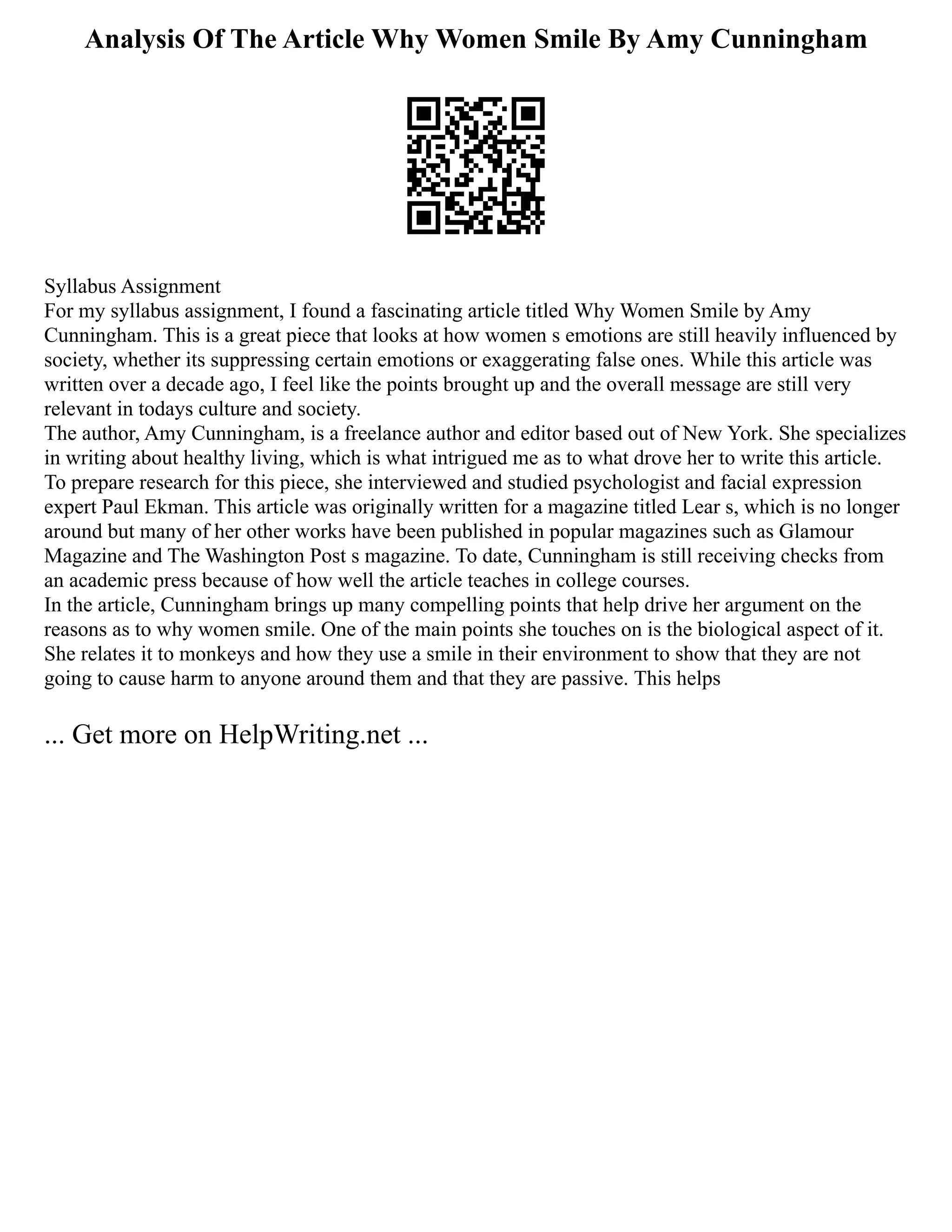 Analysis Of The Article Why Women Smile By Amy Cunningham
Syllabus Assignment
For my syllabus assignment, I found a fascinating article titled Why Women Smile by Amy
Cunningham. This is a great piece that looks at how women s emotions are still heavily influenced by
society, whether its suppressing certain emotions or exaggerating false ones. While this article was
written over a decade ago, I feel like the points brought up and the overall message are still very
relevant in todays culture and society.
The author, Amy Cunningham, is a freelance author and editor based out of New York. She specializes
in writing about healthy living, which is what intrigued me as to what drove her to write this article.
To prepare research for this piece, she interviewed and studied psychologist and facial expression
expert Paul Ekman. This article was originally written for a magazine titled Lear s, which is no longer
around but many of her other works have been published in popular magazines such as Glamour
Magazine and The Washington Post s magazine. To date, Cunningham is still receiving checks from
an academic press because of how well the article teaches in college courses.
In the article, Cunningham brings up many compelling points that help drive her argument on the
reasons as to why women smile. One of the main points she touches on is the biological aspect of it.
She relates it to monkeys and how they use a smile in their environment to show that they are not
going to cause harm to anyone around them and that they are passive. This helps
... Get more on HelpWriting.net ...
 