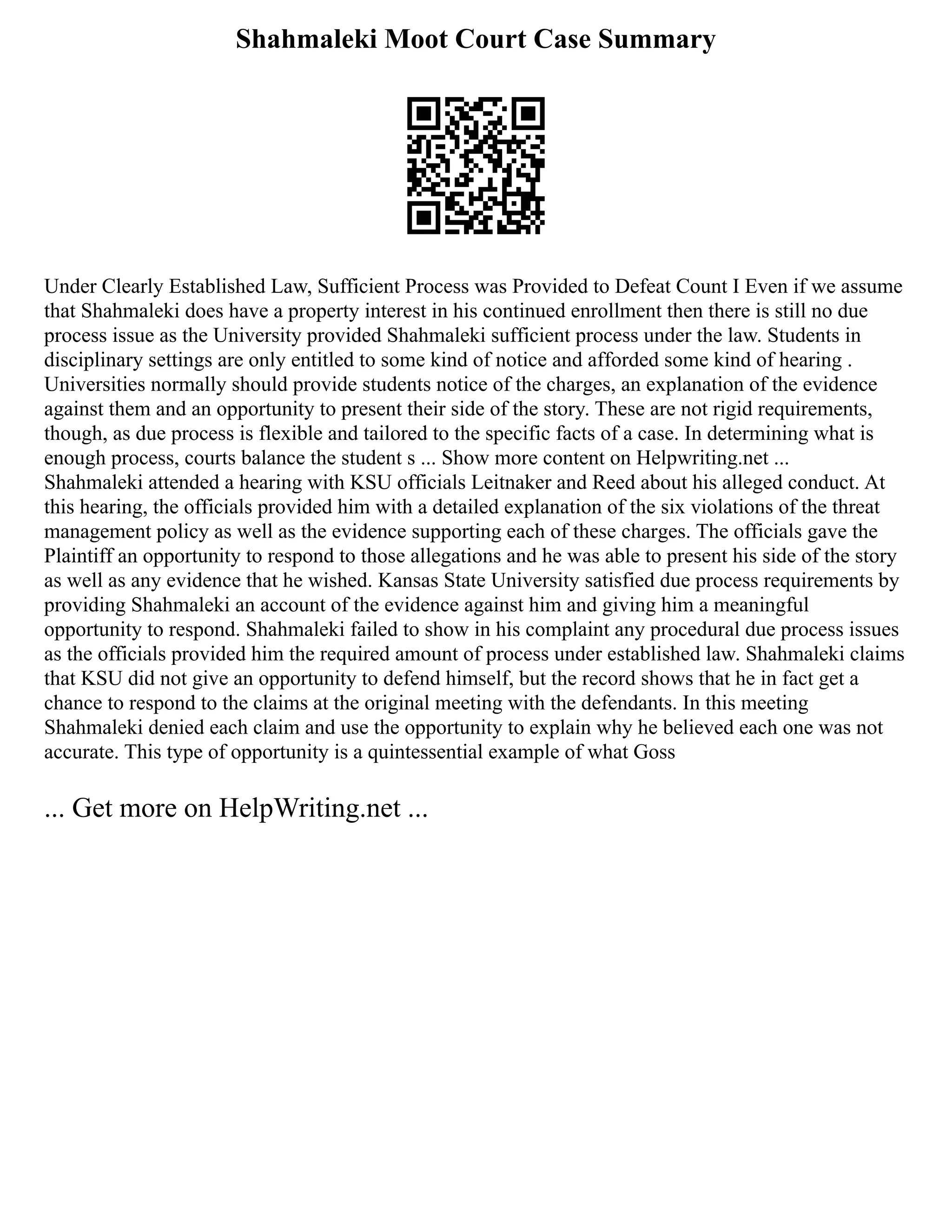 Shahmaleki Moot Court Case Summary
Under Clearly Established Law, Sufficient Process was Provided to Defeat Count I Even if we assume
that Shahmaleki does have a property interest in his continued enrollment then there is still no due
process issue as the University provided Shahmaleki sufficient process under the law. Students in
disciplinary settings are only entitled to some kind of notice and afforded some kind of hearing .
Universities normally should provide students notice of the charges, an explanation of the evidence
against them and an opportunity to present their side of the story. These are not rigid requirements,
though, as due process is flexible and tailored to the specific facts of a case. In determining what is
enough process, courts balance the student s ... Show more content on Helpwriting.net ...
Shahmaleki attended a hearing with KSU officials Leitnaker and Reed about his alleged conduct. At
this hearing, the officials provided him with a detailed explanation of the six violations of the threat
management policy as well as the evidence supporting each of these charges. The officials gave the
Plaintiff an opportunity to respond to those allegations and he was able to present his side of the story
as well as any evidence that he wished. Kansas State University satisfied due process requirements by
providing Shahmaleki an account of the evidence against him and giving him a meaningful
opportunity to respond. Shahmaleki failed to show in his complaint any procedural due process issues
as the officials provided him the required amount of process under established law. Shahmaleki claims
that KSU did not give an opportunity to defend himself, but the record shows that he in fact get a
chance to respond to the claims at the original meeting with the defendants. In this meeting
Shahmaleki denied each claim and use the opportunity to explain why he believed each one was not
accurate. This type of opportunity is a quintessential example of what Goss
... Get more on HelpWriting.net ...
 