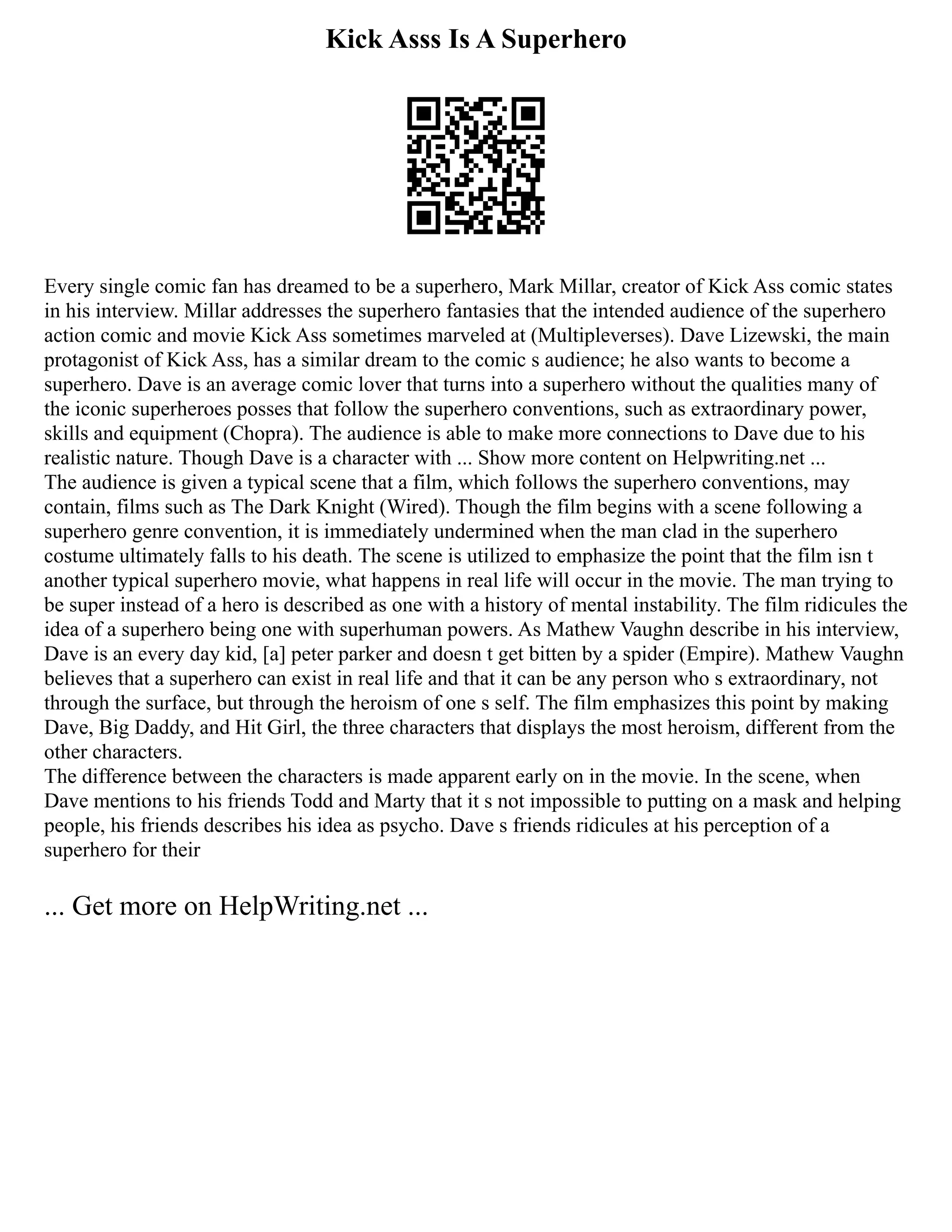 Kick Asss Is A Superhero
Every single comic fan has dreamed to be a superhero, Mark Millar, creator of Kick Ass comic states
in his interview. Millar addresses the superhero fantasies that the intended audience of the superhero
action comic and movie Kick Ass sometimes marveled at (Multipleverses). Dave Lizewski, the main
protagonist of Kick Ass, has a similar dream to the comic s audience; he also wants to become a
superhero. Dave is an average comic lover that turns into a superhero without the qualities many of
the iconic superheroes posses that follow the superhero conventions, such as extraordinary power,
skills and equipment (Chopra). The audience is able to make more connections to Dave due to his
realistic nature. Though Dave is a character with ... Show more content on Helpwriting.net ...
The audience is given a typical scene that a film, which follows the superhero conventions, may
contain, films such as The Dark Knight (Wired). Though the film begins with a scene following a
superhero genre convention, it is immediately undermined when the man clad in the superhero
costume ultimately falls to his death. The scene is utilized to emphasize the point that the film isn t
another typical superhero movie, what happens in real life will occur in the movie. The man trying to
be super instead of a hero is described as one with a history of mental instability. The film ridicules the
idea of a superhero being one with superhuman powers. As Mathew Vaughn describe in his interview,
Dave is an every day kid, [a] peter parker and doesn t get bitten by a spider (Empire). Mathew Vaughn
believes that a superhero can exist in real life and that it can be any person who s extraordinary, not
through the surface, but through the heroism of one s self. The film emphasizes this point by making
Dave, Big Daddy, and Hit Girl, the three characters that displays the most heroism, different from the
other characters.
The difference between the characters is made apparent early on in the movie. In the scene, when
Dave mentions to his friends Todd and Marty that it s not impossible to putting on a mask and helping
people, his friends describes his idea as psycho. Dave s friends ridicules at his perception of a
superhero for their
... Get more on HelpWriting.net ...
 