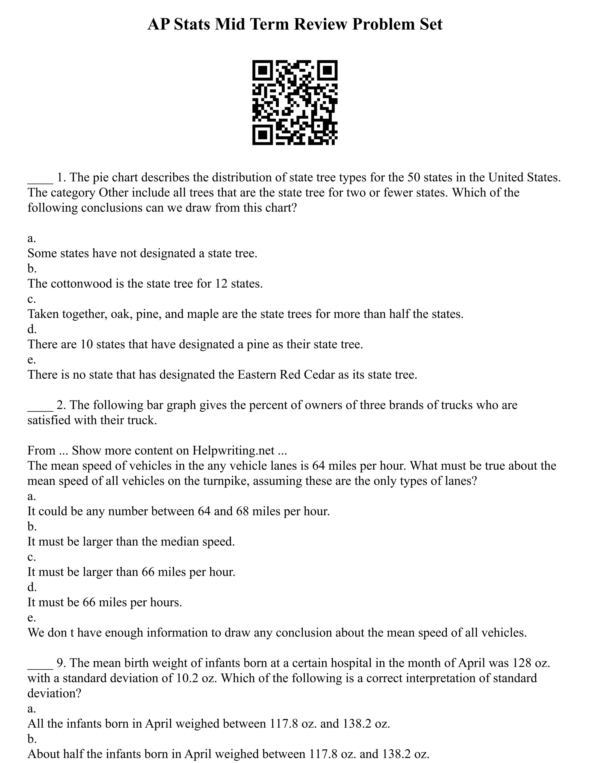AP Stats Mid Term Review Problem Set
____ 1. The pie chart describes the distribution of state tree types for the 50 states in the United States.
The category Other include all trees that are the state tree for two or fewer states. Which of the
following conclusions can we draw from this chart?
a.
Some states have not designated a state tree.
b.
The cottonwood is the state tree for 12 states.
c.
Taken together, oak, pine, and maple are the state trees for more than half the states.
d.
There are 10 states that have designated a pine as their state tree.
e.
There is no state that has designated the Eastern Red Cedar as its state tree.
____ 2. The following bar graph gives the percent of owners of three brands of trucks who are
satisfied with their truck.
From ... Show more content on Helpwriting.net ...
The mean speed of vehicles in the any vehicle lanes is 64 miles per hour. What must be true about the
mean speed of all vehicles on the turnpike, assuming these are the only types of lanes?
a.
It could be any number between 64 and 68 miles per hour.
b.
It must be larger than the median speed.
c.
It must be larger than 66 miles per hour.
d.
It must be 66 miles per hours.
e.
We don t have enough information to draw any conclusion about the mean speed of all vehicles.
____ 9. The mean birth weight of infants born at a certain hospital in the month of April was 128 oz.
with a standard deviation of 10.2 oz. Which of the following is a correct interpretation of standard
deviation?
a.
All the infants born in April weighed between 117.8 oz. and 138.2 oz.
b.
About half the infants born in April weighed between 117.8 oz. and 138.2 oz.
 