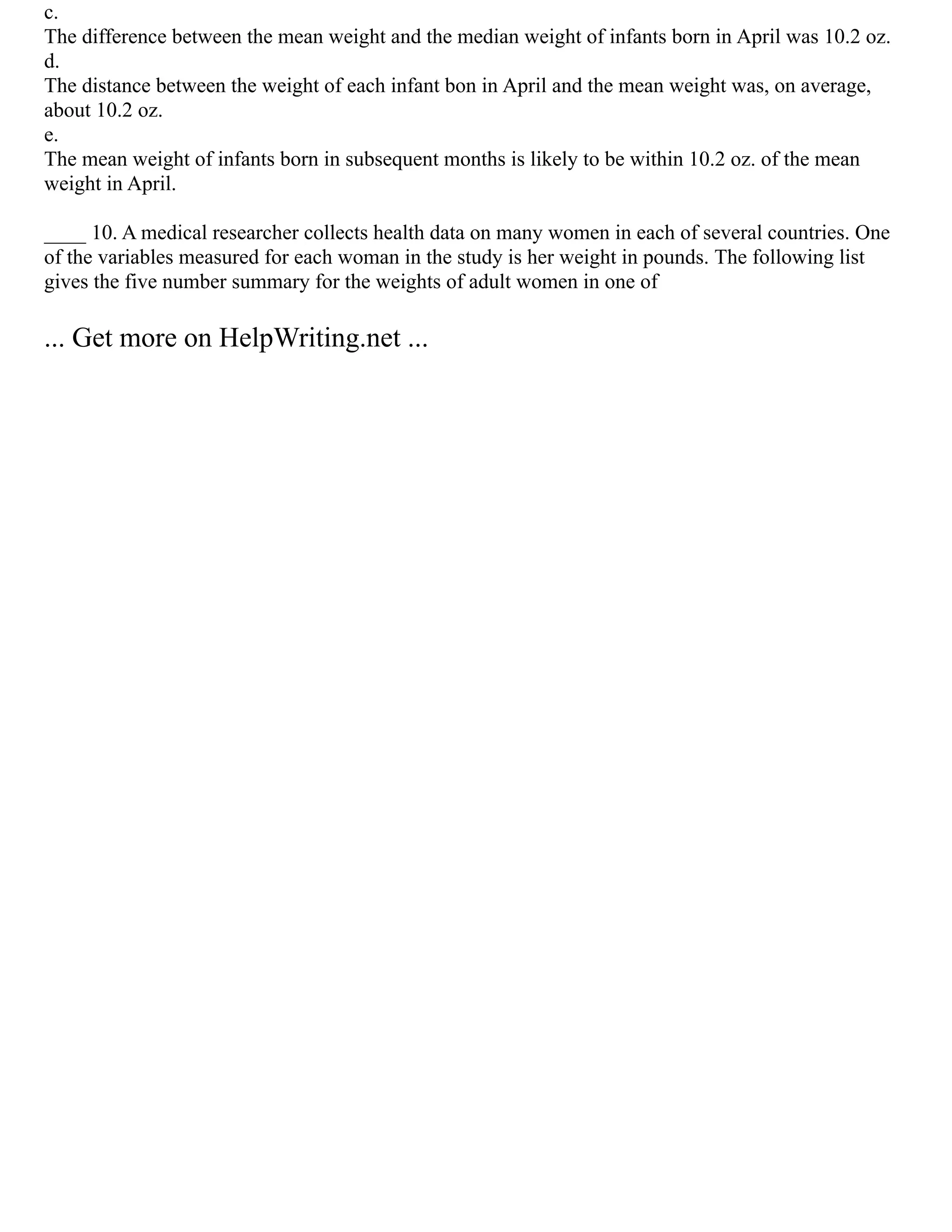 c.
The difference between the mean weight and the median weight of infants born in April was 10.2 oz.
d.
The distance between the weight of each infant bon in April and the mean weight was, on average,
about 10.2 oz.
e.
The mean weight of infants born in subsequent months is likely to be within 10.2 oz. of the mean
weight in April.
____ 10. A medical researcher collects health data on many women in each of several countries. One
of the variables measured for each woman in the study is her weight in pounds. The following list
gives the five number summary for the weights of adult women in one of
... Get more on HelpWriting.net ...
 