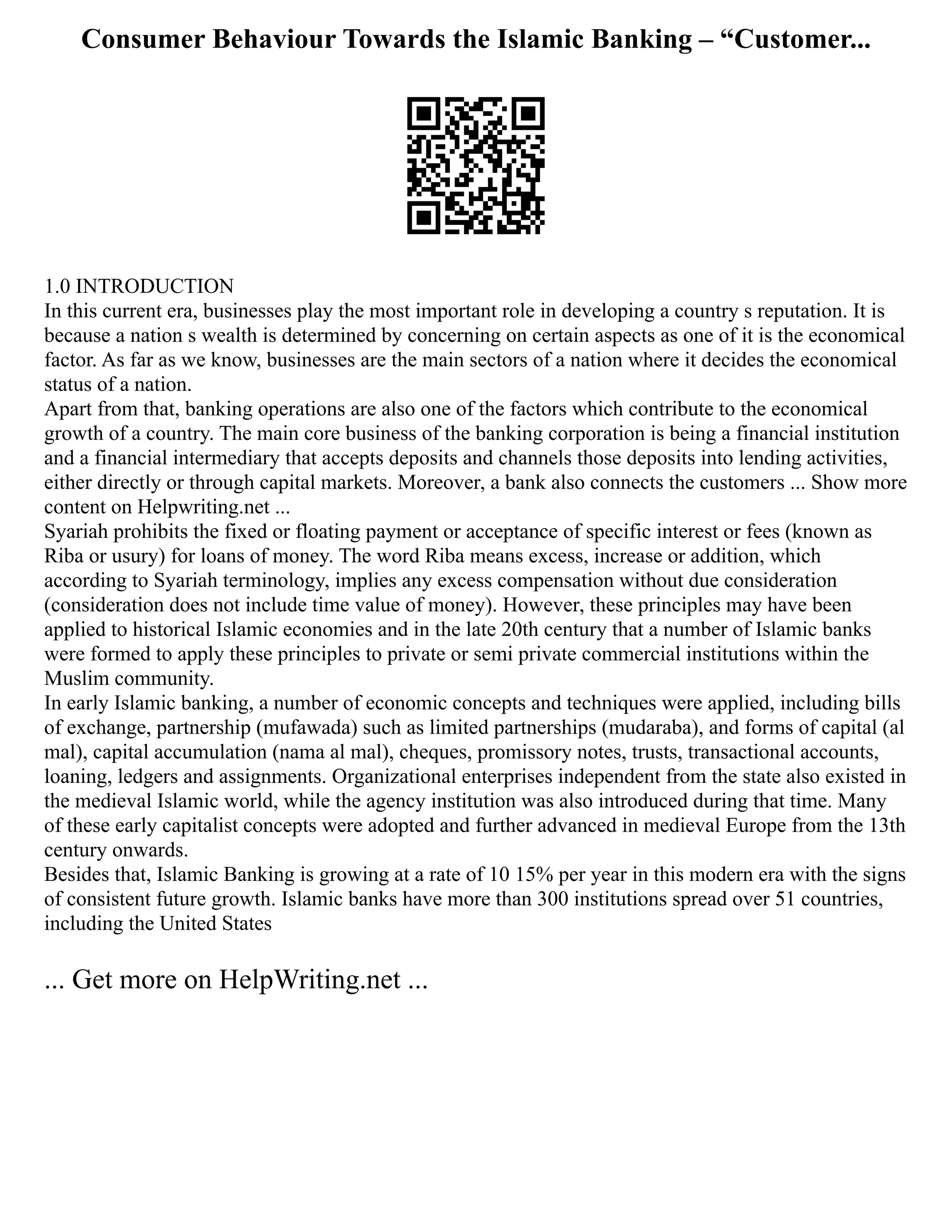 Consumer Behaviour Towards the Islamic Banking – “Customer...
1.0 INTRODUCTION
In this current era, businesses play the most important role in developing a country s reputation. It is
because a nation s wealth is determined by concerning on certain aspects as one of it is the economical
factor. As far as we know, businesses are the main sectors of a nation where it decides the economical
status of a nation.
Apart from that, banking operations are also one of the factors which contribute to the economical
growth of a country. The main core business of the banking corporation is being a financial institution
and a financial intermediary that accepts deposits and channels those deposits into lending activities,
either directly or through capital markets. Moreover, a bank also connects the customers ... Show more
content on Helpwriting.net ...
Syariah prohibits the fixed or floating payment or acceptance of specific interest or fees (known as
Riba or usury) for loans of money. The word Riba means excess, increase or addition, which
according to Syariah terminology, implies any excess compensation without due consideration
(consideration does not include time value of money). However, these principles may have been
applied to historical Islamic economies and in the late 20th century that a number of Islamic banks
were formed to apply these principles to private or semi private commercial institutions within the
Muslim community.
In early Islamic banking, a number of economic concepts and techniques were applied, including bills
of exchange, partnership (mufawada) such as limited partnerships (mudaraba), and forms of capital (al
mal), capital accumulation (nama al mal), cheques, promissory notes, trusts, transactional accounts,
loaning, ledgers and assignments. Organizational enterprises independent from the state also existed in
the medieval Islamic world, while the agency institution was also introduced during that time. Many
of these early capitalist concepts were adopted and further advanced in medieval Europe from the 13th
century onwards.
Besides that, Islamic Banking is growing at a rate of 10 15% per year in this modern era with the signs
of consistent future growth. Islamic banks have more than 300 institutions spread over 51 countries,
including the United States
... Get more on HelpWriting.net ...
 
