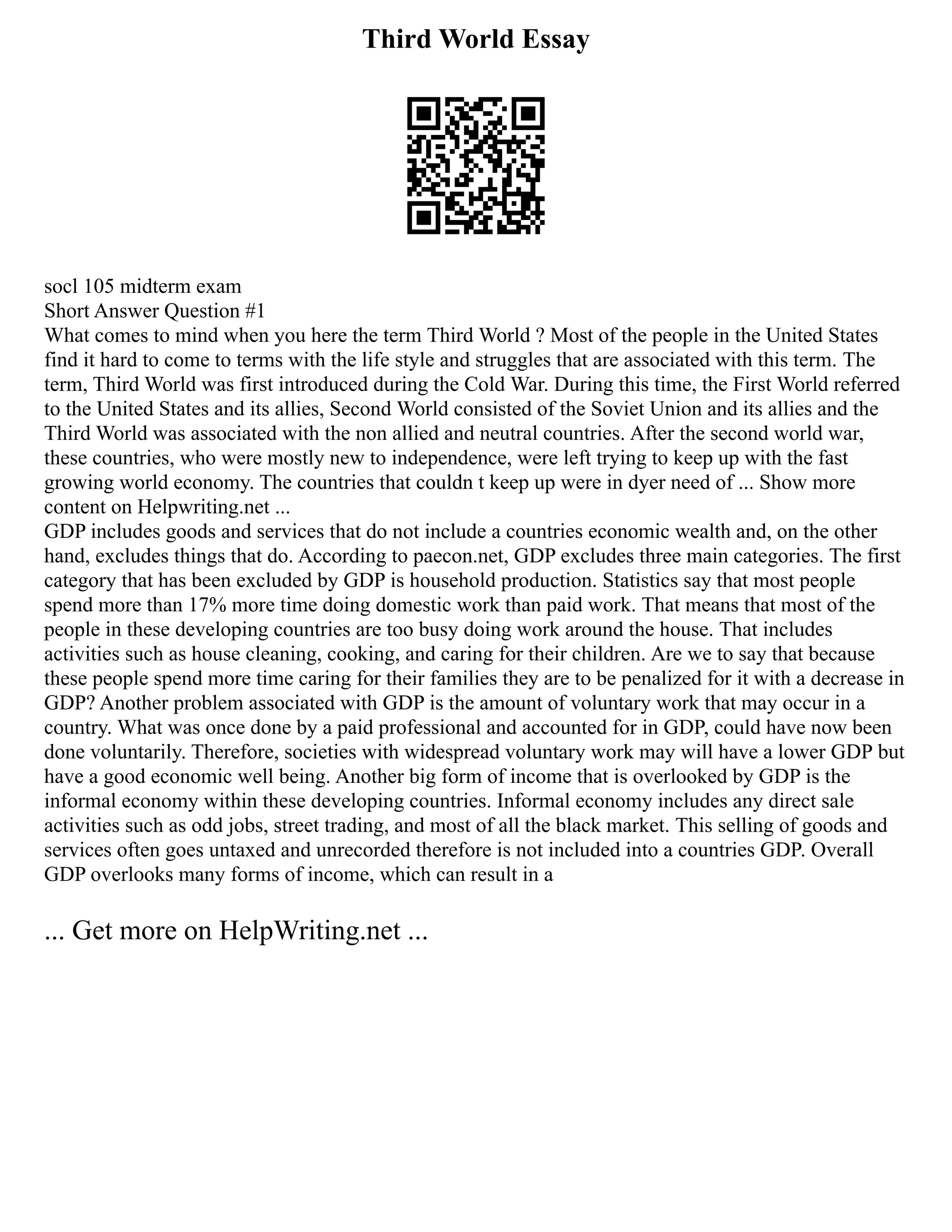 Third World Essay
socl 105 midterm exam
Short Answer Question #1
What comes to mind when you here the term Third World ? Most of the people in the United States
find it hard to come to terms with the life style and struggles that are associated with this term. The
term, Third World was first introduced during the Cold War. During this time, the First World referred
to the United States and its allies, Second World consisted of the Soviet Union and its allies and the
Third World was associated with the non allied and neutral countries. After the second world war,
these countries, who were mostly new to independence, were left trying to keep up with the fast
growing world economy. The countries that couldn t keep up were in dyer need of ... Show more
content on Helpwriting.net ...
GDP includes goods and services that do not include a countries economic wealth and, on the other
hand, excludes things that do. According to paecon.net, GDP excludes three main categories. The first
category that has been excluded by GDP is household production. Statistics say that most people
spend more than 17% more time doing domestic work than paid work. That means that most of the
people in these developing countries are too busy doing work around the house. That includes
activities such as house cleaning, cooking, and caring for their children. Are we to say that because
these people spend more time caring for their families they are to be penalized for it with a decrease in
GDP? Another problem associated with GDP is the amount of voluntary work that may occur in a
country. What was once done by a paid professional and accounted for in GDP, could have now been
done voluntarily. Therefore, societies with widespread voluntary work may will have a lower GDP but
have a good economic well being. Another big form of income that is overlooked by GDP is the
informal economy within these developing countries. Informal economy includes any direct sale
activities such as odd jobs, street trading, and most of all the black market. This selling of goods and
services often goes untaxed and unrecorded therefore is not included into a countries GDP. Overall
GDP overlooks many forms of income, which can result in a
... Get more on HelpWriting.net ...
 