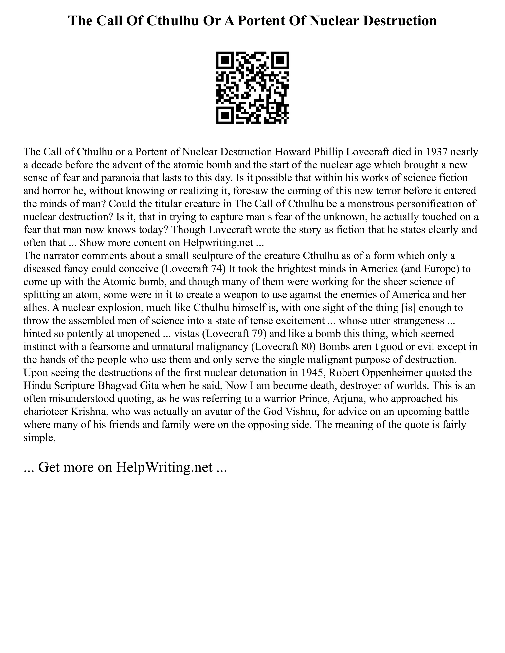 The Call Of Cthulhu Or A Portent Of Nuclear Destruction
The Call of Cthulhu or a Portent of Nuclear Destruction Howard Phillip Lovecraft died in 1937 nearly
a decade before the advent of the atomic bomb and the start of the nuclear age which brought a new
sense of fear and paranoia that lasts to this day. Is it possible that within his works of science fiction
and horror he, without knowing or realizing it, foresaw the coming of this new terror before it entered
the minds of man? Could the titular creature in The Call of Cthulhu be a monstrous personification of
nuclear destruction? Is it, that in trying to capture man s fear of the unknown, he actually touched on a
fear that man now knows today? Though Lovecraft wrote the story as fiction that he states clearly and
often that ... Show more content on Helpwriting.net ...
The narrator comments about a small sculpture of the creature Cthulhu as of a form which only a
diseased fancy could conceive (Lovecraft 74) It took the brightest minds in America (and Europe) to
come up with the Atomic bomb, and though many of them were working for the sheer science of
splitting an atom, some were in it to create a weapon to use against the enemies of America and her
allies. A nuclear explosion, much like Cthulhu himself is, with one sight of the thing [is] enough to
throw the assembled men of science into a state of tense excitement ... whose utter strangeness ...
hinted so potently at unopened ... vistas (Lovecraft 79) and like a bomb this thing, which seemed
instinct with a fearsome and unnatural malignancy (Lovecraft 80) Bombs aren t good or evil except in
the hands of the people who use them and only serve the single malignant purpose of destruction.
Upon seeing the destructions of the first nuclear detonation in 1945, Robert Oppenheimer quoted the
Hindu Scripture Bhagvad Gita when he said, Now I am become death, destroyer of worlds. This is an
often misunderstood quoting, as he was referring to a warrior Prince, Arjuna, who approached his
charioteer Krishna, who was actually an avatar of the God Vishnu, for advice on an upcoming battle
where many of his friends and family were on the opposing side. The meaning of the quote is fairly
simple,
... Get more on HelpWriting.net ...
 