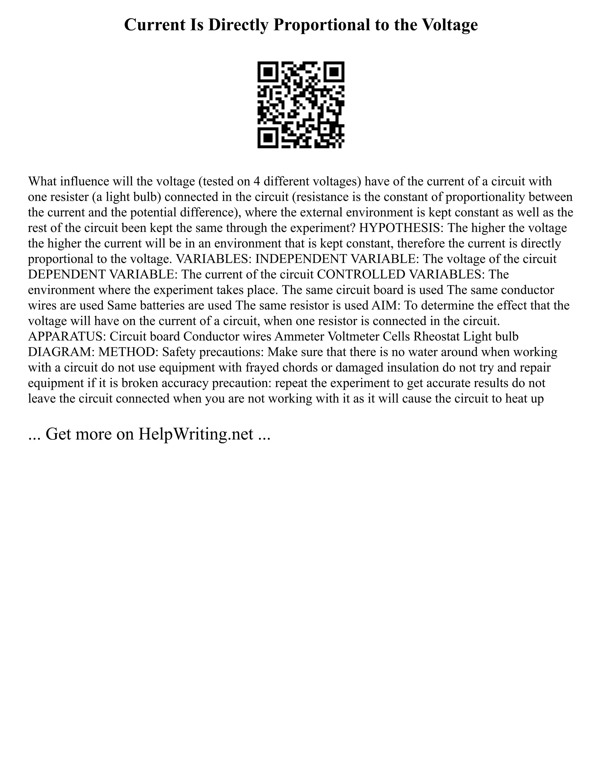 Current Is Directly Proportional to the Voltage
What influence will the voltage (tested on 4 different voltages) have of the current of a circuit with
one resister (a light bulb) connected in the circuit (resistance is the constant of proportionality between
the current and the potential difference), where the external environment is kept constant as well as the
rest of the circuit been kept the same through the experiment? HYPOTHESIS: The higher the voltage
the higher the current will be in an environment that is kept constant, therefore the current is directly
proportional to the voltage. VARIABLES: INDEPENDENT VARIABLE: The voltage of the circuit
DEPENDENT VARIABLE: The current of the circuit CONTROLLED VARIABLES: The
environment where the experiment takes place. The same circuit board is used The same conductor
wires are used Same batteries are used The same resistor is used AIM: To determine the effect that the
voltage will have on the current of a circuit, when one resistor is connected in the circuit.
APPARATUS: Circuit board Conductor wires Ammeter Voltmeter Cells Rheostat Light bulb
DIAGRAM: METHOD: Safety precautions: Make sure that there is no water around when working
with a circuit do not use equipment with frayed chords or damaged insulation do not try and repair
equipment if it is broken accuracy precaution: repeat the experiment to get accurate results do not
leave the circuit connected when you are not working with it as it will cause the circuit to heat up
... Get more on HelpWriting.net ...
 