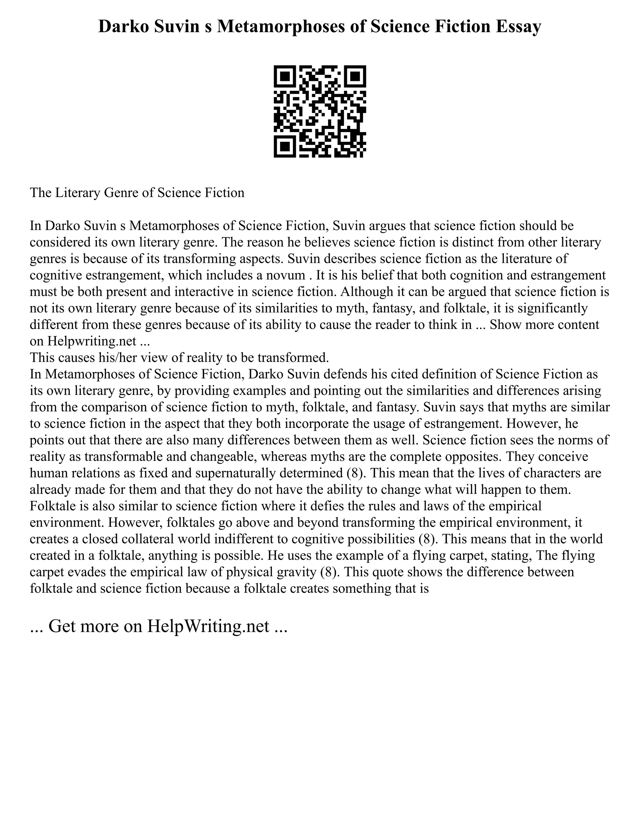 Darko Suvin s Metamorphoses of Science Fiction Essay
The Literary Genre of Science Fiction
In Darko Suvin s Metamorphoses of Science Fiction, Suvin argues that science fiction should be
considered its own literary genre. The reason he believes science fiction is distinct from other literary
genres is because of its transforming aspects. Suvin describes science fiction as the literature of
cognitive estrangement, which includes a novum . It is his belief that both cognition and estrangement
must be both present and interactive in science fiction. Although it can be argued that science fiction is
not its own literary genre because of its similarities to myth, fantasy, and folktale, it is significantly
different from these genres because of its ability to cause the reader to think in ... Show more content
on Helpwriting.net ...
This causes his/her view of reality to be transformed.
In Metamorphoses of Science Fiction, Darko Suvin defends his cited definition of Science Fiction as
its own literary genre, by providing examples and pointing out the similarities and differences arising
from the comparison of science fiction to myth, folktale, and fantasy. Suvin says that myths are similar
to science fiction in the aspect that they both incorporate the usage of estrangement. However, he
points out that there are also many differences between them as well. Science fiction sees the norms of
reality as transformable and changeable, whereas myths are the complete opposites. They conceive
human relations as fixed and supernaturally determined (8). This mean that the lives of characters are
already made for them and that they do not have the ability to change what will happen to them.
Folktale is also similar to science fiction where it defies the rules and laws of the empirical
environment. However, folktales go above and beyond transforming the empirical environment, it
creates a closed collateral world indifferent to cognitive possibilities (8). This means that in the world
created in a folktale, anything is possible. He uses the example of a flying carpet, stating, The flying
carpet evades the empirical law of physical gravity (8). This quote shows the difference between
folktale and science fiction because a folktale creates something that is
... Get more on HelpWriting.net ...
 