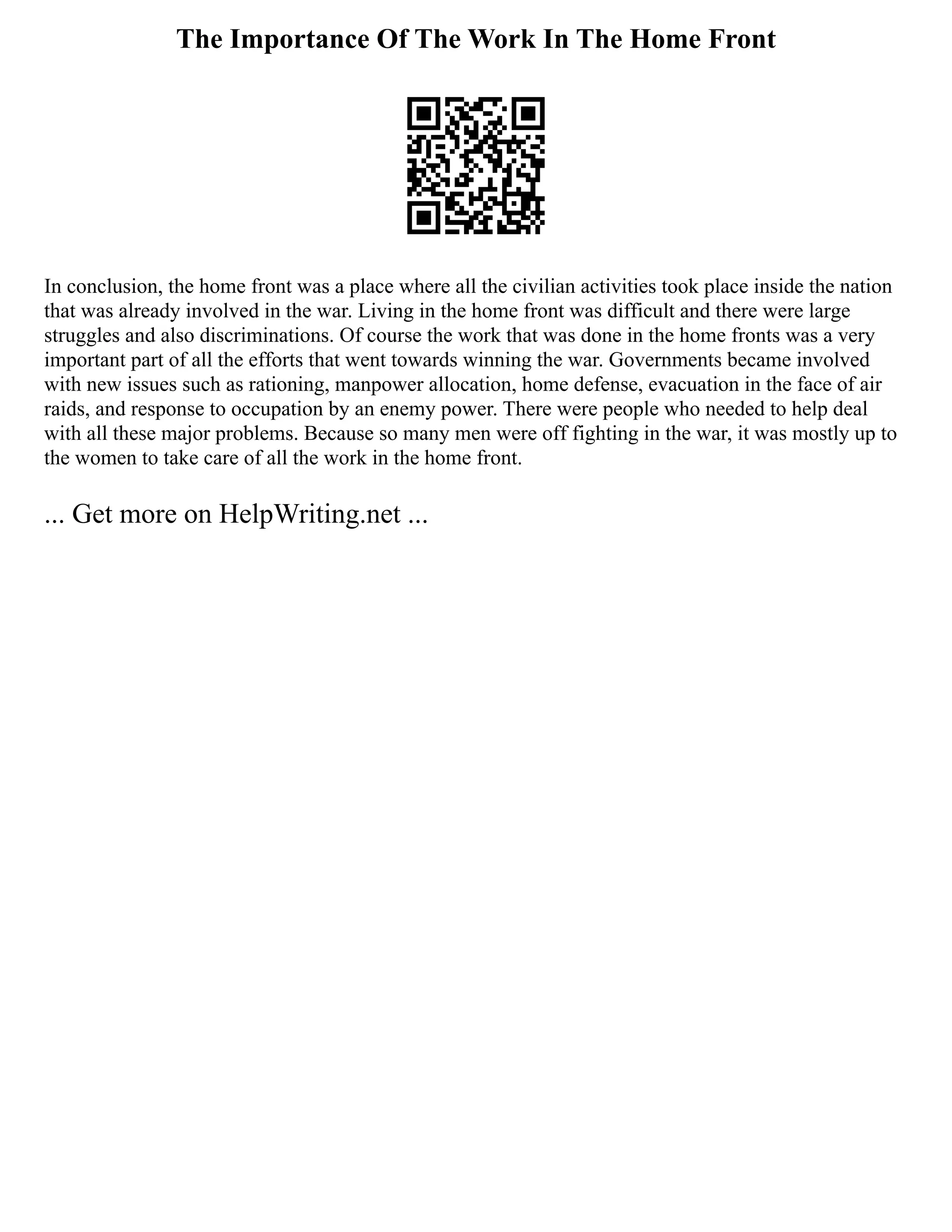 The Importance Of The Work In The Home Front
In conclusion, the home front was a place where all the civilian activities took place inside the nation
that was already involved in the war. Living in the home front was difficult and there were large
struggles and also discriminations. Of course the work that was done in the home fronts was a very
important part of all the efforts that went towards winning the war. Governments became involved
with new issues such as rationing, manpower allocation, home defense, evacuation in the face of air
raids, and response to occupation by an enemy power. There were people who needed to help deal
with all these major problems. Because so many men were off fighting in the war, it was mostly up to
the women to take care of all the work in the home front.
... Get more on HelpWriting.net ...
 