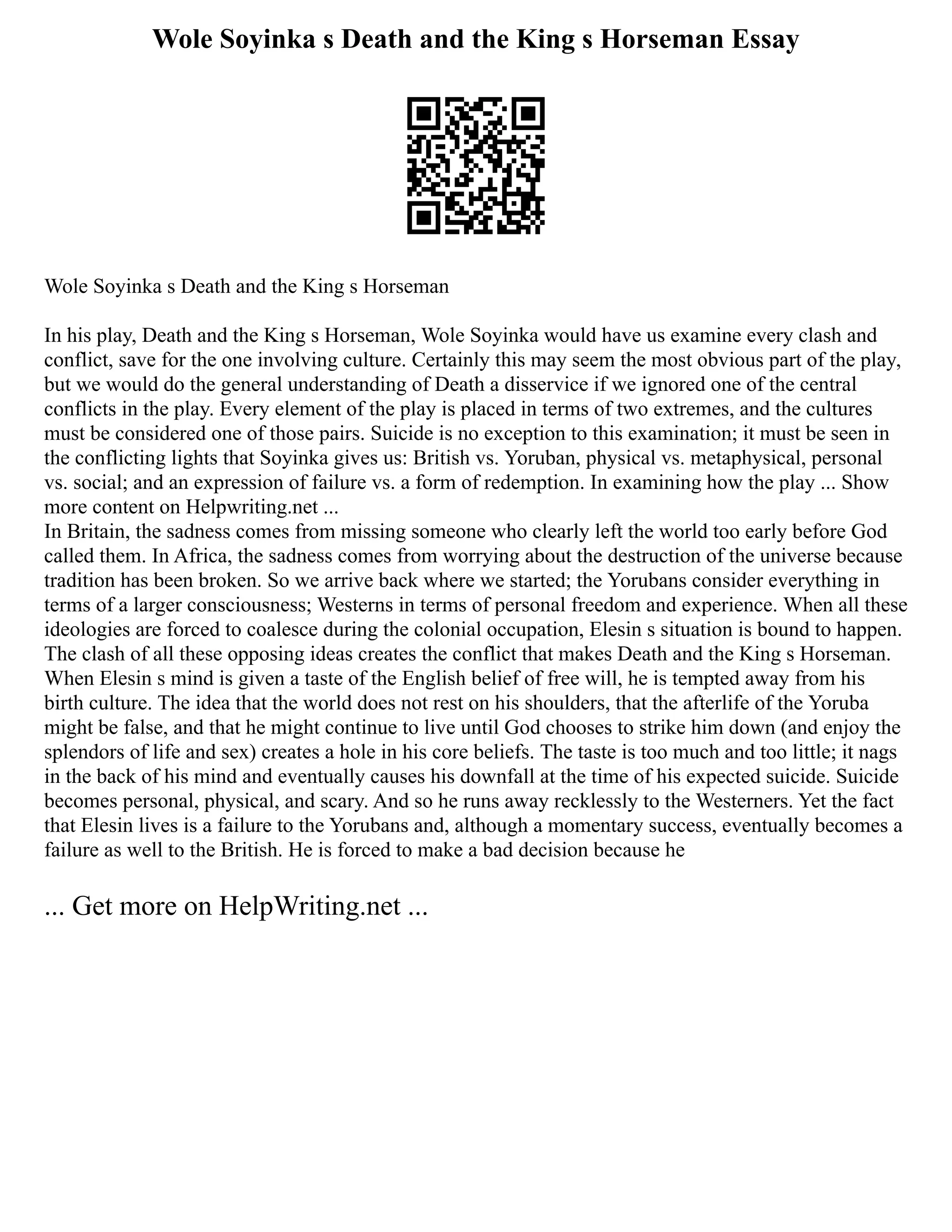Wole Soyinka s Death and the King s Horseman Essay
Wole Soyinka s Death and the King s Horseman
In his play, Death and the King s Horseman, Wole Soyinka would have us examine every clash and
conflict, save for the one involving culture. Certainly this may seem the most obvious part of the play,
but we would do the general understanding of Death a disservice if we ignored one of the central
conflicts in the play. Every element of the play is placed in terms of two extremes, and the cultures
must be considered one of those pairs. Suicide is no exception to this examination; it must be seen in
the conflicting lights that Soyinka gives us: British vs. Yoruban, physical vs. metaphysical, personal
vs. social; and an expression of failure vs. a form of redemption. In examining how the play ... Show
more content on Helpwriting.net ...
In Britain, the sadness comes from missing someone who clearly left the world too early before God
called them. In Africa, the sadness comes from worrying about the destruction of the universe because
tradition has been broken. So we arrive back where we started; the Yorubans consider everything in
terms of a larger consciousness; Westerns in terms of personal freedom and experience. When all these
ideologies are forced to coalesce during the colonial occupation, Elesin s situation is bound to happen.
The clash of all these opposing ideas creates the conflict that makes Death and the King s Horseman.
When Elesin s mind is given a taste of the English belief of free will, he is tempted away from his
birth culture. The idea that the world does not rest on his shoulders, that the afterlife of the Yoruba
might be false, and that he might continue to live until God chooses to strike him down (and enjoy the
splendors of life and sex) creates a hole in his core beliefs. The taste is too much and too little; it nags
in the back of his mind and eventually causes his downfall at the time of his expected suicide. Suicide
becomes personal, physical, and scary. And so he runs away recklessly to the Westerners. Yet the fact
that Elesin lives is a failure to the Yorubans and, although a momentary success, eventually becomes a
failure as well to the British. He is forced to make a bad decision because he
... Get more on HelpWriting.net ...
 