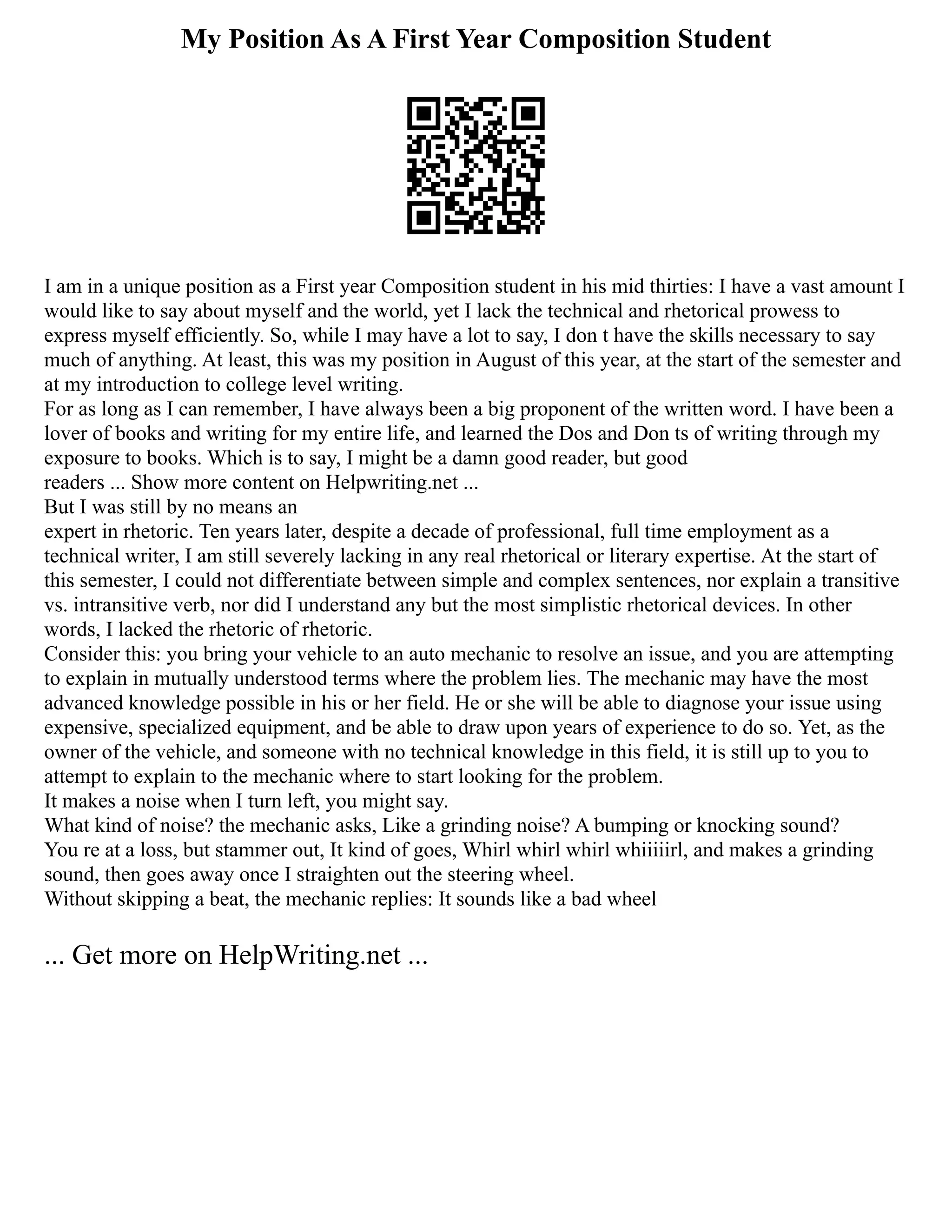 My Position As A First Year Composition Student
I am in a unique position as a First year Composition student in his mid thirties: I have a vast amount I
would like to say about myself and the world, yet I lack the technical and rhetorical prowess to
express myself efficiently. So, while I may have a lot to say, I don t have the skills necessary to say
much of anything. At least, this was my position in August of this year, at the start of the semester and
at my introduction to college level writing.
For as long as I can remember, I have always been a big proponent of the written word. I have been a
lover of books and writing for my entire life, and learned the Dos and Don ts of writing through my
exposure to books. Which is to say, I might be a damn good reader, but good
readers ... Show more content on Helpwriting.net ...
But I was still by no means an
expert in rhetoric. Ten years later, despite a decade of professional, full time employment as a
technical writer, I am still severely lacking in any real rhetorical or literary expertise. At the start of
this semester, I could not differentiate between simple and complex sentences, nor explain a transitive
vs. intransitive verb, nor did I understand any but the most simplistic rhetorical devices. In other
words, I lacked the rhetoric of rhetoric.
Consider this: you bring your vehicle to an auto mechanic to resolve an issue, and you are attempting
to explain in mutually understood terms where the problem lies. The mechanic may have the most
advanced knowledge possible in his or her field. He or she will be able to diagnose your issue using
expensive, specialized equipment, and be able to draw upon years of experience to do so. Yet, as the
owner of the vehicle, and someone with no technical knowledge in this field, it is still up to you to
attempt to explain to the mechanic where to start looking for the problem.
It makes a noise when I turn left, you might say.
What kind of noise? the mechanic asks, Like a grinding noise? A bumping or knocking sound?
You re at a loss, but stammer out, It kind of goes, Whirl whirl whirl whiiiiirl, and makes a grinding
sound, then goes away once I straighten out the steering wheel.
Without skipping a beat, the mechanic replies: It sounds like a bad wheel
... Get more on HelpWriting.net ...
 