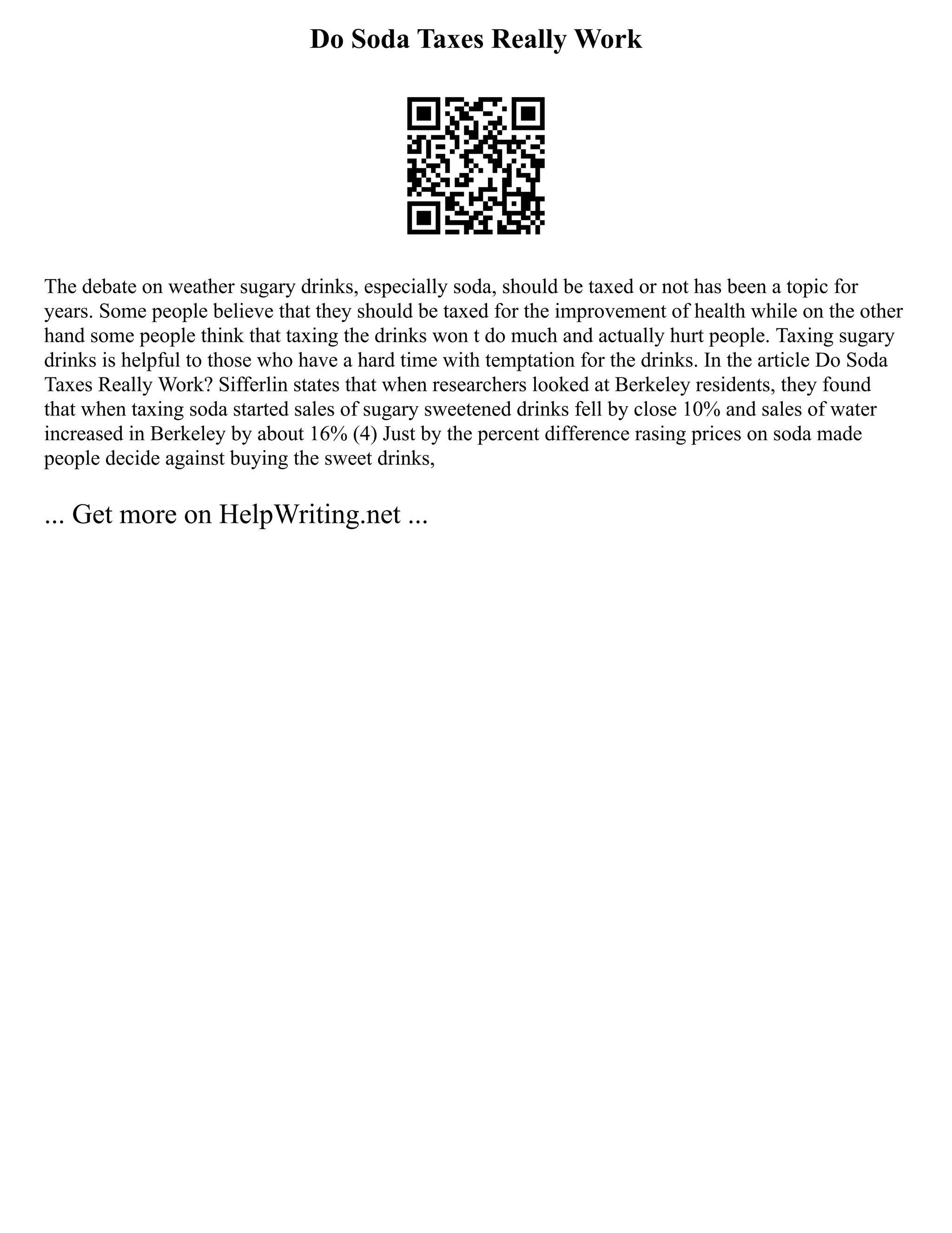 Do Soda Taxes Really Work
The debate on weather sugary drinks, especially soda, should be taxed or not has been a topic for
years. Some people believe that they should be taxed for the improvement of health while on the other
hand some people think that taxing the drinks won t do much and actually hurt people. Taxing sugary
drinks is helpful to those who have a hard time with temptation for the drinks. In the article Do Soda
Taxes Really Work? Sifferlin states that when researchers looked at Berkeley residents, they found
that when taxing soda started sales of sugary sweetened drinks fell by close 10% and sales of water
increased in Berkeley by about 16% (4) Just by the percent difference rasing prices on soda made
people decide against buying the sweet drinks,
... Get more on HelpWriting.net ...
 