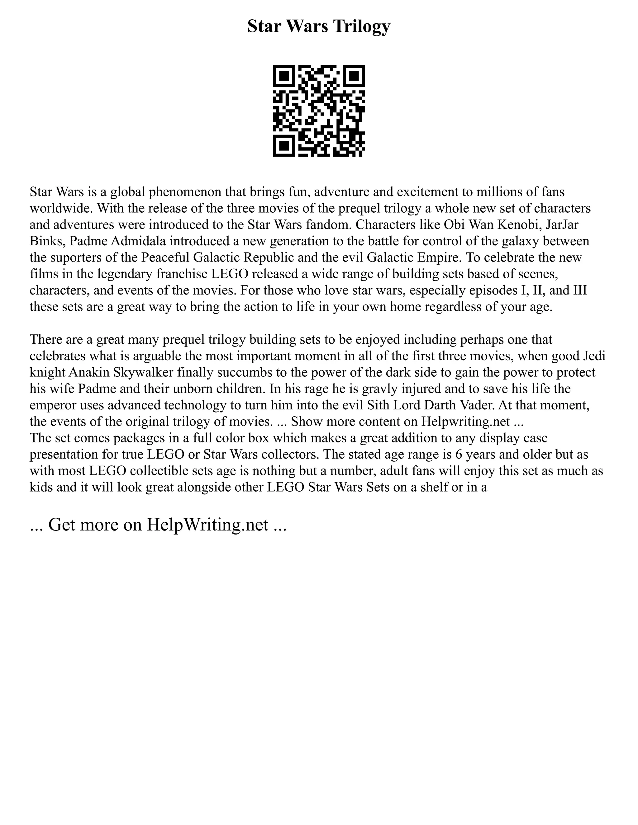 Star Wars Trilogy
Star Wars is a global phenomenon that brings fun, adventure and excitement to millions of fans
worldwide. With the release of the three movies of the prequel trilogy a whole new set of characters
and adventures were introduced to the Star Wars fandom. Characters like Obi Wan Kenobi, JarJar
Binks, Padme Admidala introduced a new generation to the battle for control of the galaxy between
the suporters of the Peaceful Galactic Republic and the evil Galactic Empire. To celebrate the new
films in the legendary franchise LEGO released a wide range of building sets based of scenes,
characters, and events of the movies. For those who love star wars, especially episodes I, II, and III
these sets are a great way to bring the action to life in your own home regardless of your age.
There are a great many prequel trilogy building sets to be enjoyed including perhaps one that
celebrates what is arguable the most important moment in all of the first three movies, when good Jedi
knight Anakin Skywalker finally succumbs to the power of the dark side to gain the power to protect
his wife Padme and their unborn children. In his rage he is gravly injured and to save his life the
emperor uses advanced technology to turn him into the evil Sith Lord Darth Vader. At that moment,
the events of the original trilogy of movies. ... Show more content on Helpwriting.net ...
The set comes packages in a full color box which makes a great addition to any display case
presentation for true LEGO or Star Wars collectors. The stated age range is 6 years and older but as
with most LEGO collectible sets age is nothing but a number, adult fans will enjoy this set as much as
kids and it will look great alongside other LEGO Star Wars Sets on a shelf or in a
... Get more on HelpWriting.net ...
 