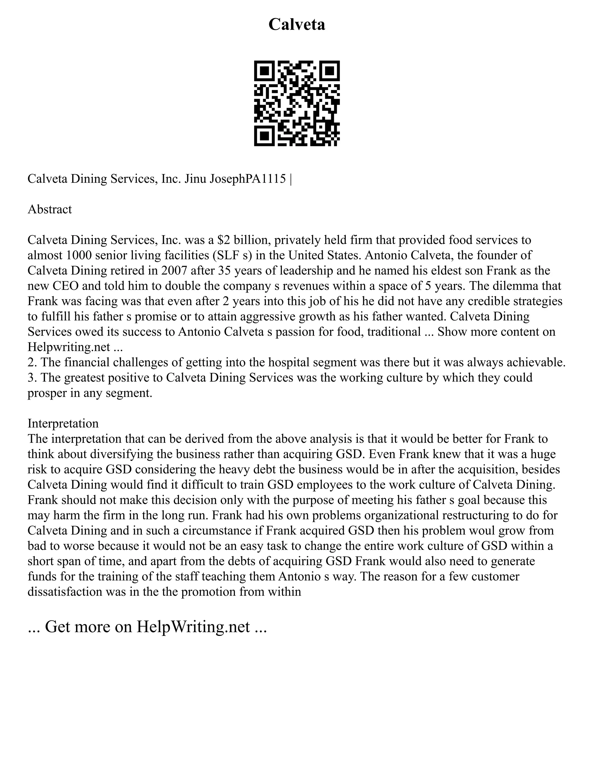 Calveta
Calveta Dining Services, Inc. Jinu JosephPA1115 |
Abstract
Calveta Dining Services, Inc. was a $2 billion, privately held firm that provided food services to
almost 1000 senior living facilities (SLF s) in the United States. Antonio Calveta, the founder of
Calveta Dining retired in 2007 after 35 years of leadership and he named his eldest son Frank as the
new CEO and told him to double the company s revenues within a space of 5 years. The dilemma that
Frank was facing was that even after 2 years into this job of his he did not have any credible strategies
to fulfill his father s promise or to attain aggressive growth as his father wanted. Calveta Dining
Services owed its success to Antonio Calveta s passion for food, traditional ... Show more content on
Helpwriting.net ...
2. The financial challenges of getting into the hospital segment was there but it was always achievable.
3. The greatest positive to Calveta Dining Services was the working culture by which they could
prosper in any segment.
Interpretation
The interpretation that can be derived from the above analysis is that it would be better for Frank to
think about diversifying the business rather than acquiring GSD. Even Frank knew that it was a huge
risk to acquire GSD considering the heavy debt the business would be in after the acquisition, besides
Calveta Dining would find it difficult to train GSD employees to the work culture of Calveta Dining.
Frank should not make this decision only with the purpose of meeting his father s goal because this
may harm the firm in the long run. Frank had his own problems organizational restructuring to do for
Calveta Dining and in such a circumstance if Frank acquired GSD then his problem woul grow from
bad to worse because it would not be an easy task to change the entire work culture of GSD within a
short span of time, and apart from the debts of acquiring GSD Frank would also need to generate
funds for the training of the staff teaching them Antonio s way. The reason for a few customer
dissatisfaction was in the the promotion from within
... Get more on HelpWriting.net ...
 