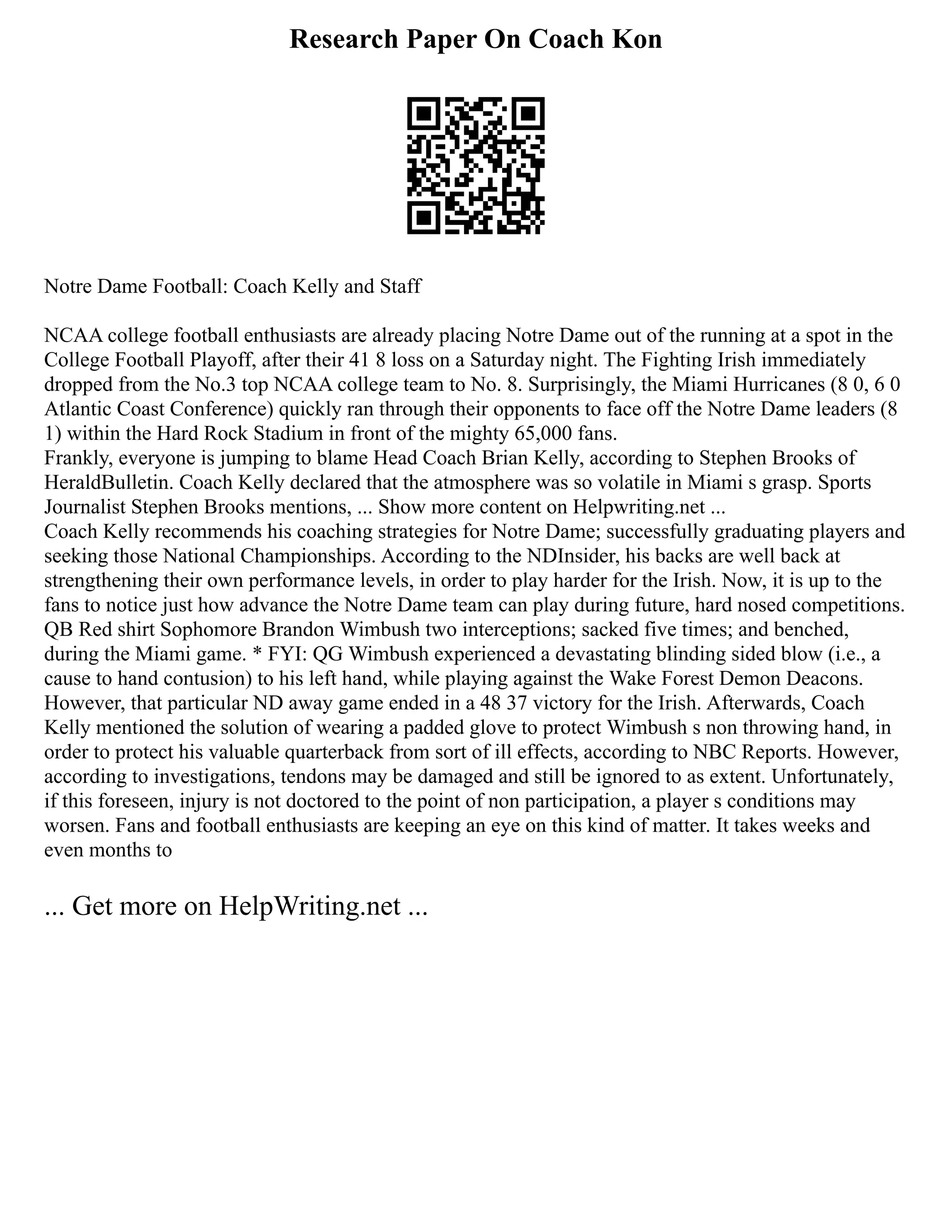 Research Paper On Coach Kon
Notre Dame Football: Coach Kelly and Staff
NCAA college football enthusiasts are already placing Notre Dame out of the running at a spot in the
College Football Playoff, after their 41 8 loss on a Saturday night. The Fighting Irish immediately
dropped from the No.3 top NCAA college team to No. 8. Surprisingly, the Miami Hurricanes (8 0, 6 0
Atlantic Coast Conference) quickly ran through their opponents to face off the Notre Dame leaders (8
1) within the Hard Rock Stadium in front of the mighty 65,000 fans.
Frankly, everyone is jumping to blame Head Coach Brian Kelly, according to Stephen Brooks of
HeraldBulletin. Coach Kelly declared that the atmosphere was so volatile in Miami s grasp. Sports
Journalist Stephen Brooks mentions, ... Show more content on Helpwriting.net ...
Coach Kelly recommends his coaching strategies for Notre Dame; successfully graduating players and
seeking those National Championships. According to the NDInsider, his backs are well back at
strengthening their own performance levels, in order to play harder for the Irish. Now, it is up to the
fans to notice just how advance the Notre Dame team can play during future, hard nosed competitions.
QB Red shirt Sophomore Brandon Wimbush two interceptions; sacked five times; and benched,
during the Miami game. * FYI: QG Wimbush experienced a devastating blinding sided blow (i.e., a
cause to hand contusion) to his left hand, while playing against the Wake Forest Demon Deacons.
However, that particular ND away game ended in a 48 37 victory for the Irish. Afterwards, Coach
Kelly mentioned the solution of wearing a padded glove to protect Wimbush s non throwing hand, in
order to protect his valuable quarterback from sort of ill effects, according to NBC Reports. However,
according to investigations, tendons may be damaged and still be ignored to as extent. Unfortunately,
if this foreseen, injury is not doctored to the point of non participation, a player s conditions may
worsen. Fans and football enthusiasts are keeping an eye on this kind of matter. It takes weeks and
even months to
... Get more on HelpWriting.net ...
 
