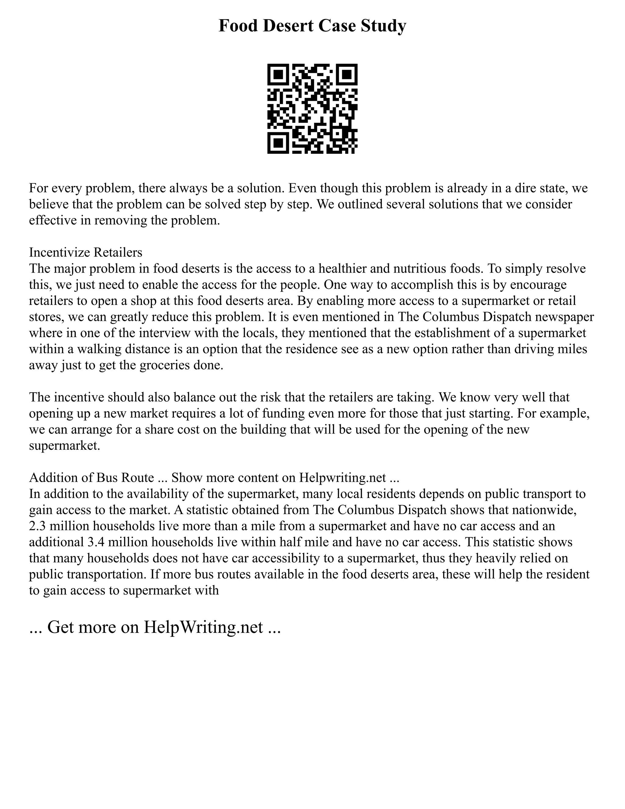 Food Desert Case Study
For every problem, there always be a solution. Even though this problem is already in a dire state, we
believe that the problem can be solved step by step. We outlined several solutions that we consider
effective in removing the problem.
Incentivize Retailers
The major problem in food deserts is the access to a healthier and nutritious foods. To simply resolve
this, we just need to enable the access for the people. One way to accomplish this is by encourage
retailers to open a shop at this food deserts area. By enabling more access to a supermarket or retail
stores, we can greatly reduce this problem. It is even mentioned in The Columbus Dispatch newspaper
where in one of the interview with the locals, they mentioned that the establishment of a supermarket
within a walking distance is an option that the residence see as a new option rather than driving miles
away just to get the groceries done.
The incentive should also balance out the risk that the retailers are taking. We know very well that
opening up a new market requires a lot of funding even more for those that just starting. For example,
we can arrange for a share cost on the building that will be used for the opening of the new
supermarket.
Addition of Bus Route ... Show more content on Helpwriting.net ...
In addition to the availability of the supermarket, many local residents depends on public transport to
gain access to the market. A statistic obtained from The Columbus Dispatch shows that nationwide,
2.3 million households live more than a mile from a supermarket and have no car access and an
additional 3.4 million households live within half mile and have no car access. This statistic shows
that many households does not have car accessibility to a supermarket, thus they heavily relied on
public transportation. If more bus routes available in the food deserts area, these will help the resident
to gain access to supermarket with
... Get more on HelpWriting.net ...
 