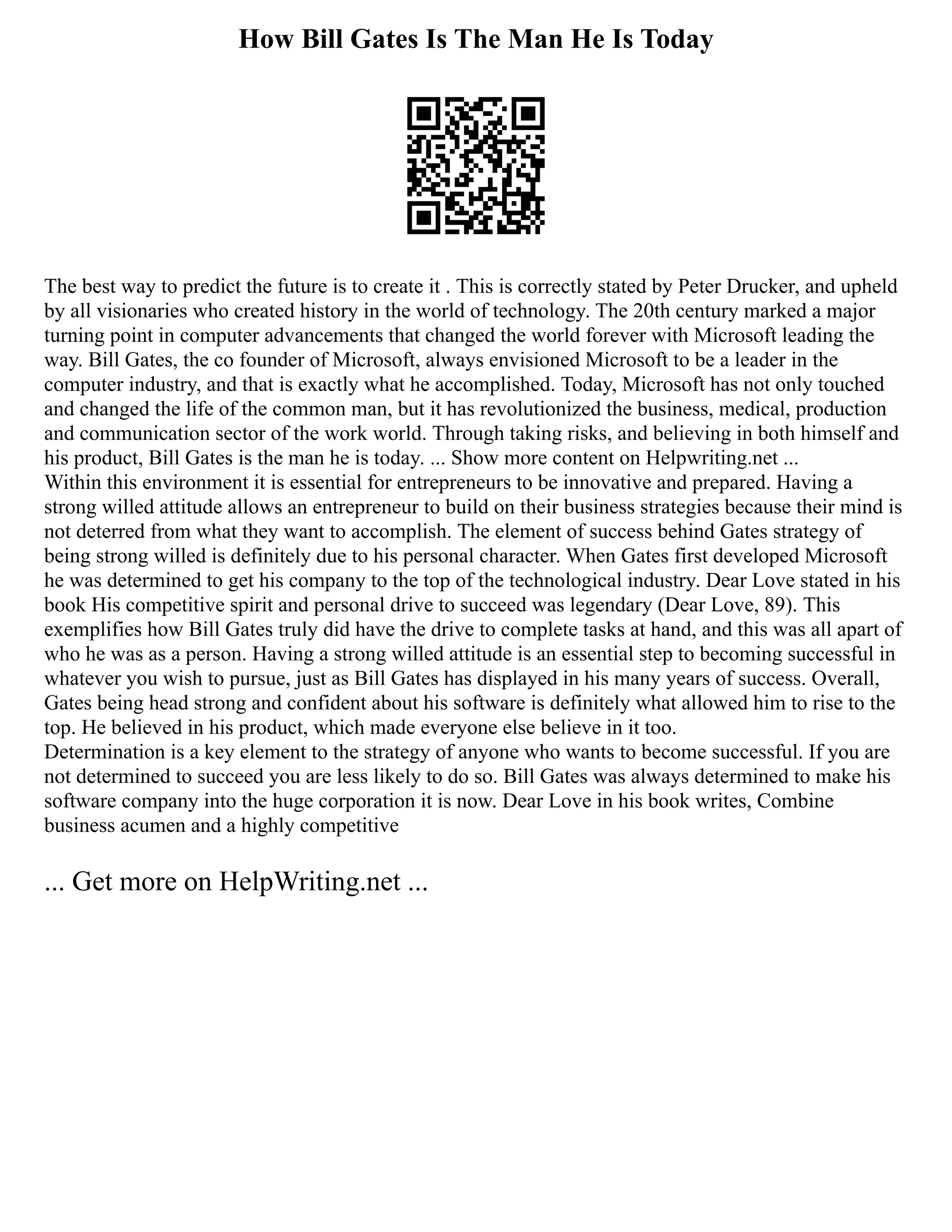 How Bill Gates Is The Man He Is Today
The best way to predict the future is to create it . This is correctly stated by Peter Drucker, and upheld
by all visionaries who created history in the world of technology. The 20th century marked a major
turning point in computer advancements that changed the world forever with Microsoft leading the
way. Bill Gates, the co founder of Microsoft, always envisioned Microsoft to be a leader in the
computer industry, and that is exactly what he accomplished. Today, Microsoft has not only touched
and changed the life of the common man, but it has revolutionized the business, medical, production
and communication sector of the work world. Through taking risks, and believing in both himself and
his product, Bill Gates is the man he is today. ... Show more content on Helpwriting.net ...
Within this environment it is essential for entrepreneurs to be innovative and prepared. Having a
strong willed attitude allows an entrepreneur to build on their business strategies because their mind is
not deterred from what they want to accomplish. The element of success behind Gates strategy of
being strong willed is definitely due to his personal character. When Gates first developed Microsoft
he was determined to get his company to the top of the technological industry. Dear Love stated in his
book His competitive spirit and personal drive to succeed was legendary (Dear Love, 89). This
exemplifies how Bill Gates truly did have the drive to complete tasks at hand, and this was all apart of
who he was as a person. Having a strong willed attitude is an essential step to becoming successful in
whatever you wish to pursue, just as Bill Gates has displayed in his many years of success. Overall,
Gates being head strong and confident about his software is definitely what allowed him to rise to the
top. He believed in his product, which made everyone else believe in it too.
Determination is a key element to the strategy of anyone who wants to become successful. If you are
not determined to succeed you are less likely to do so. Bill Gates was always determined to make his
software company into the huge corporation it is now. Dear Love in his book writes, Combine
business acumen and a highly competitive
... Get more on HelpWriting.net ...
 