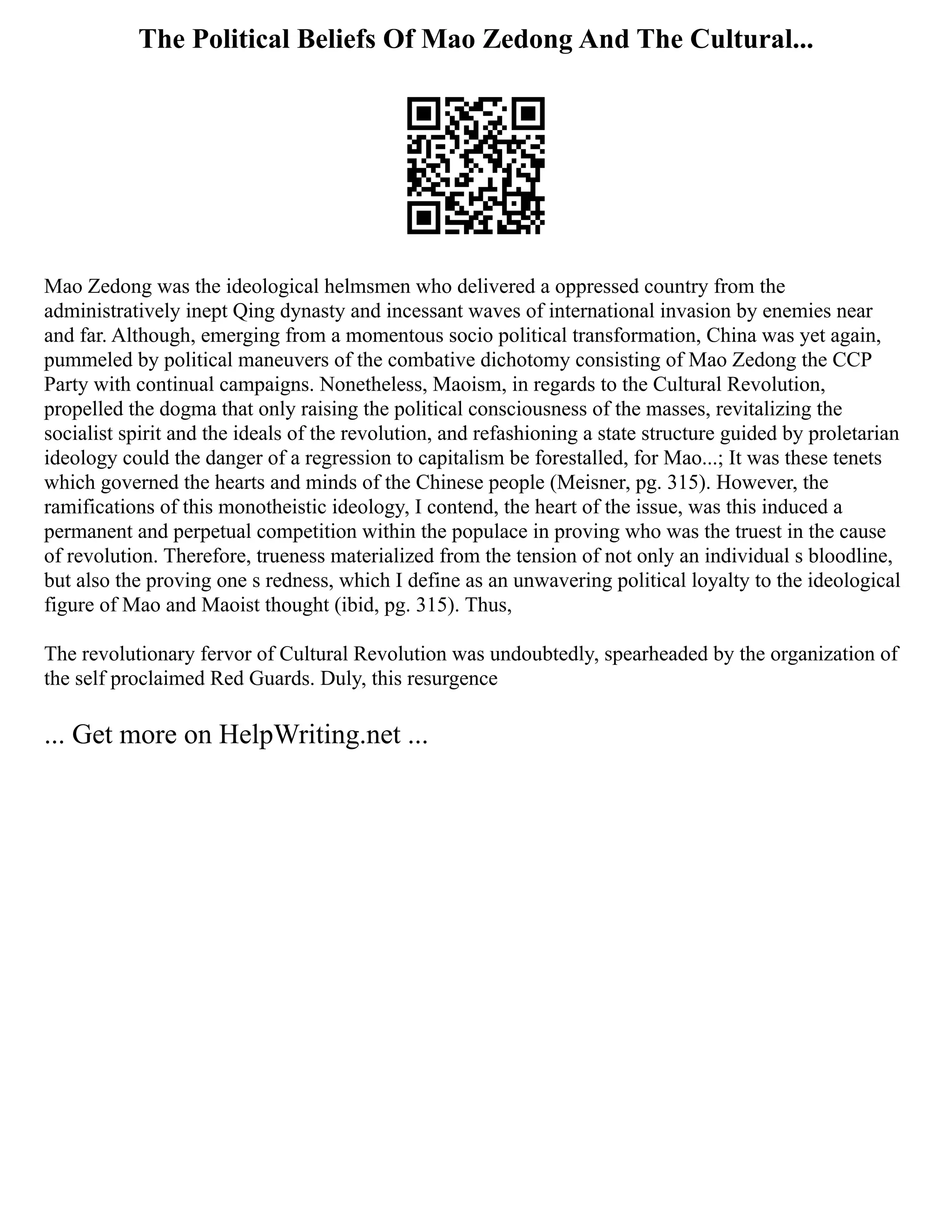The Political Beliefs Of Mao Zedong And The Cultural...
Mao Zedong was the ideological helmsmen who delivered a oppressed country from the
administratively inept Qing dynasty and incessant waves of international invasion by enemies near
and far. Although, emerging from a momentous socio political transformation, China was yet again,
pummeled by political maneuvers of the combative dichotomy consisting of Mao Zedong the CCP
Party with continual campaigns. Nonetheless, Maoism, in regards to the Cultural Revolution,
propelled the dogma that only raising the political consciousness of the masses, revitalizing the
socialist spirit and the ideals of the revolution, and refashioning a state structure guided by proletarian
ideology could the danger of a regression to capitalism be forestalled, for Mao...; It was these tenets
which governed the hearts and minds of the Chinese people (Meisner, pg. 315). However, the
ramifications of this monotheistic ideology, I contend, the heart of the issue, was this induced a
permanent and perpetual competition within the populace in proving who was the truest in the cause
of revolution. Therefore, trueness materialized from the tension of not only an individual s bloodline,
but also the proving one s redness, which I define as an unwavering political loyalty to the ideological
figure of Mao and Maoist thought (ibid, pg. 315). Thus,
The revolutionary fervor of Cultural Revolution was undoubtedly, spearheaded by the organization of
the self proclaimed Red Guards. Duly, this resurgence
... Get more on HelpWriting.net ...
 