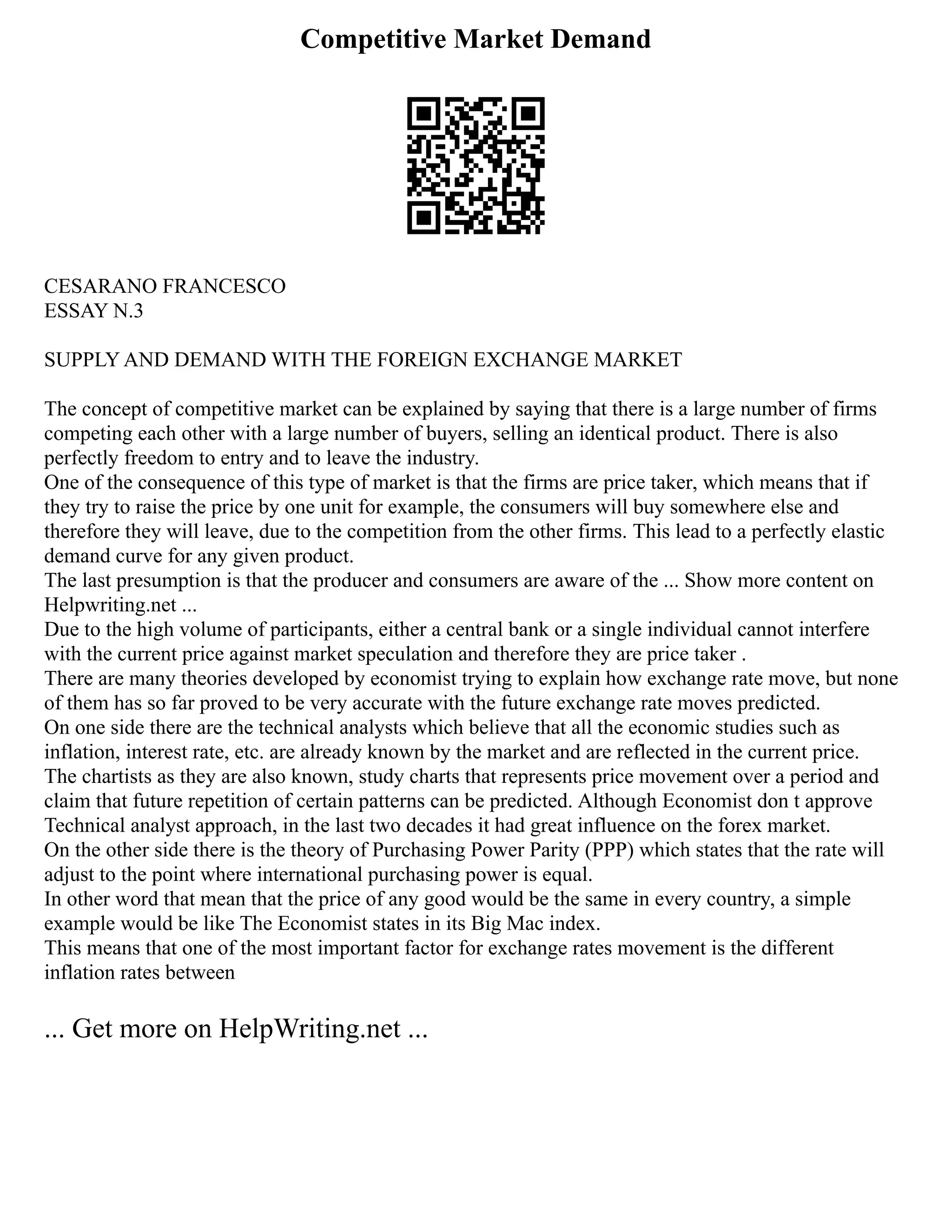 Competitive Market Demand
CESARANO FRANCESCO
ESSAY N.3
SUPPLY AND DEMAND WITH THE FOREIGN EXCHANGE MARKET
The concept of competitive market can be explained by saying that there is a large number of firms
competing each other with a large number of buyers, selling an identical product. There is also
perfectly freedom to entry and to leave the industry.
One of the consequence of this type of market is that the firms are price taker, which means that if
they try to raise the price by one unit for example, the consumers will buy somewhere else and
therefore they will leave, due to the competition from the other firms. This lead to a perfectly elastic
demand curve for any given product.
The last presumption is that the producer and consumers are aware of the ... Show more content on
Helpwriting.net ...
Due to the high volume of participants, either a central bank or a single individual cannot interfere
with the current price against market speculation and therefore they are price taker .
There are many theories developed by economist trying to explain how exchange rate move, but none
of them has so far proved to be very accurate with the future exchange rate moves predicted.
On one side there are the technical analysts which believe that all the economic studies such as
inflation, interest rate, etc. are already known by the market and are reflected in the current price.
The chartists as they are also known, study charts that represents price movement over a period and
claim that future repetition of certain patterns can be predicted. Although Economist don t approve
Technical analyst approach, in the last two decades it had great influence on the forex market.
On the other side there is the theory of Purchasing Power Parity (PPP) which states that the rate will
adjust to the point where international purchasing power is equal.
In other word that mean that the price of any good would be the same in every country, a simple
example would be like The Economist states in its Big Mac index.
This means that one of the most important factor for exchange rates movement is the different
inflation rates between
... Get more on HelpWriting.net ...
 