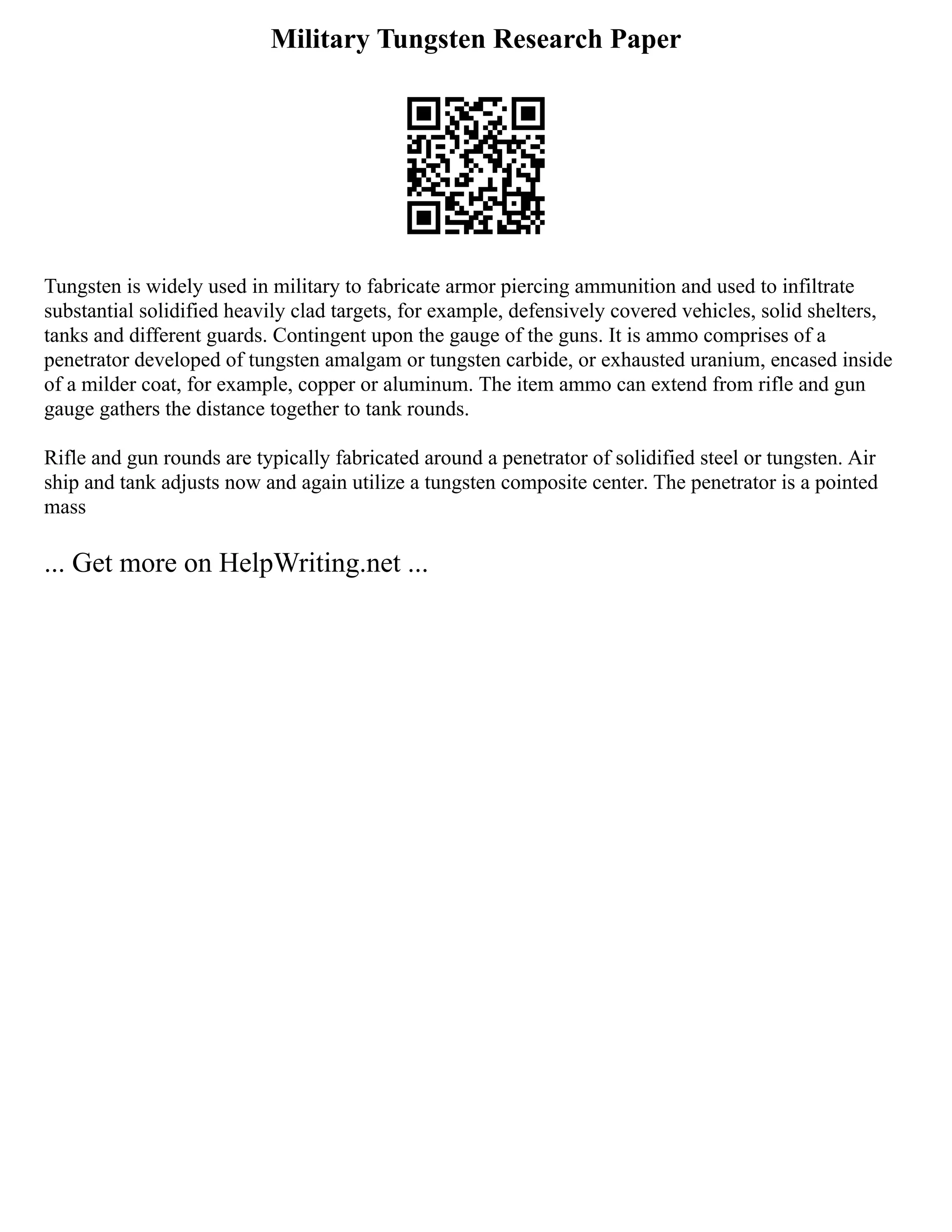 Military Tungsten Research Paper
Tungsten is widely used in military to fabricate armor piercing ammunition and used to infiltrate
substantial solidified heavily clad targets, for example, defensively covered vehicles, solid shelters,
tanks and different guards. Contingent upon the gauge of the guns. It is ammo comprises of a
penetrator developed of tungsten amalgam or tungsten carbide, or exhausted uranium, encased inside
of a milder coat, for example, copper or aluminum. The item ammo can extend from rifle and gun
gauge gathers the distance together to tank rounds.
Rifle and gun rounds are typically fabricated around a penetrator of solidified steel or tungsten. Air
ship and tank adjusts now and again utilize a tungsten composite center. The penetrator is a pointed
mass
... Get more on HelpWriting.net ...
 