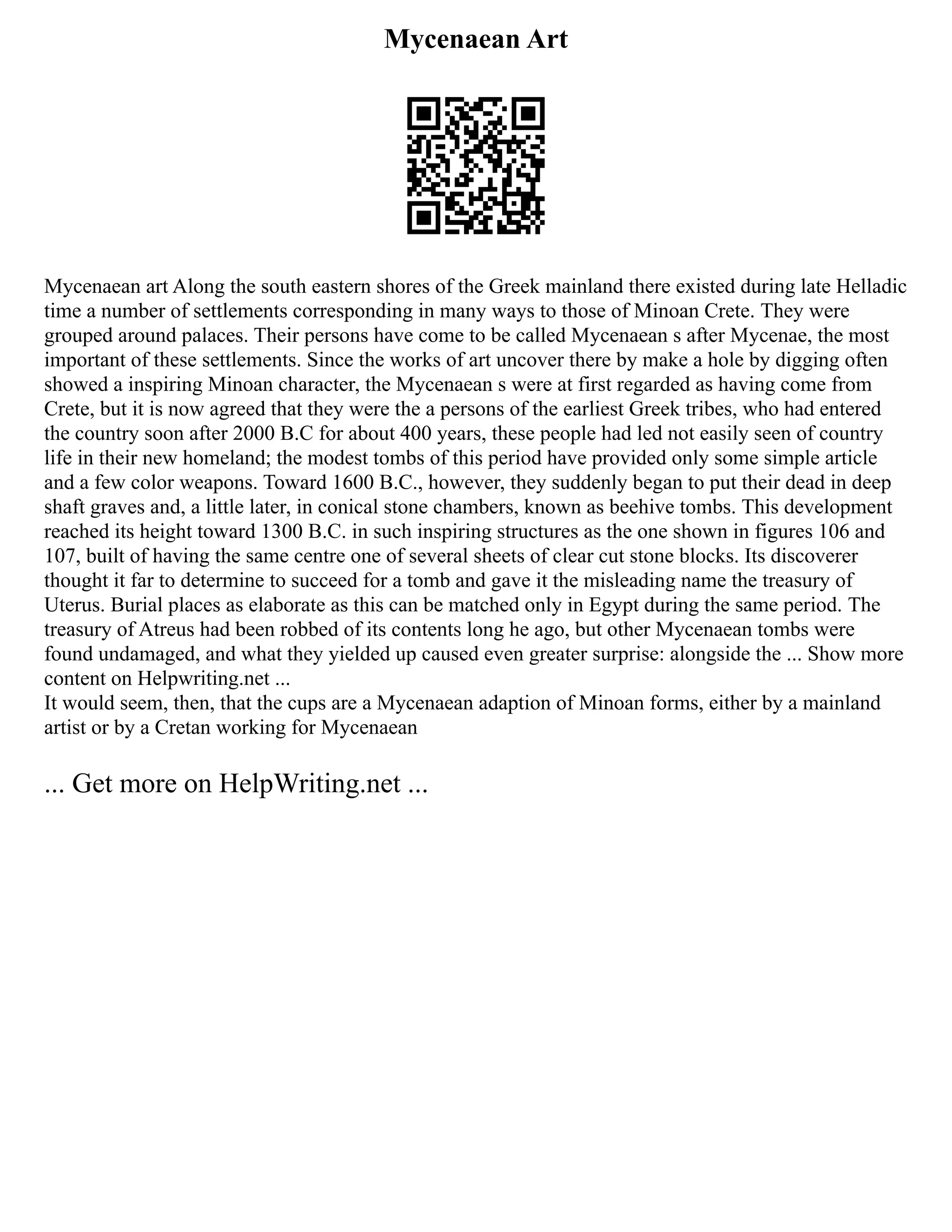 Mycenaean Art
Mycenaean art Along the south eastern shores of the Greek mainland there existed during late Helladic
time a number of settlements corresponding in many ways to those of Minoan Crete. They were
grouped around palaces. Their persons have come to be called Mycenaean s after Mycenae, the most
important of these settlements. Since the works of art uncover there by make a hole by digging often
showed a inspiring Minoan character, the Mycenaean s were at first regarded as having come from
Crete, but it is now agreed that they were the a persons of the earliest Greek tribes, who had entered
the country soon after 2000 B.C for about 400 years, these people had led not easily seen of country
life in their new homeland; the modest tombs of this period have provided only some simple article
and a few color weapons. Toward 1600 B.C., however, they suddenly began to put their dead in deep
shaft graves and, a little later, in conical stone chambers, known as beehive tombs. This development
reached its height toward 1300 B.C. in such inspiring structures as the one shown in figures 106 and
107, built of having the same centre one of several sheets of clear cut stone blocks. Its discoverer
thought it far to determine to succeed for a tomb and gave it the misleading name the treasury of
Uterus. Burial places as elaborate as this can be matched only in Egypt during the same period. The
treasury of Atreus had been robbed of its contents long he ago, but other Mycenaean tombs were
found undamaged, and what they yielded up caused even greater surprise: alongside the ... Show more
content on Helpwriting.net ...
It would seem, then, that the cups are a Mycenaean adaption of Minoan forms, either by a mainland
artist or by a Cretan working for Mycenaean
... Get more on HelpWriting.net ...
 