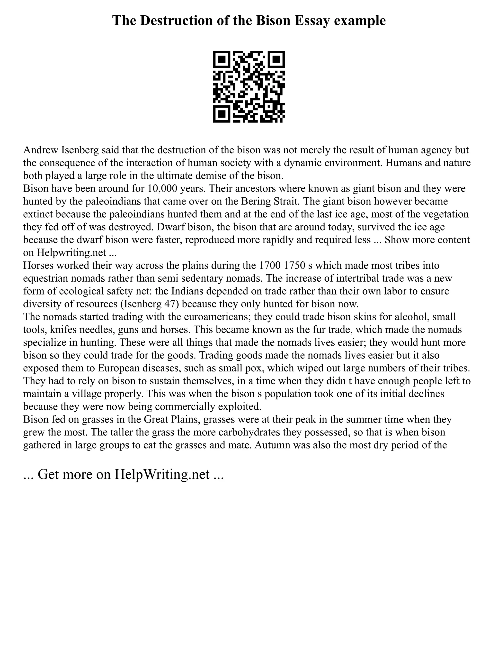 The Destruction of the Bison Essay example
Andrew Isenberg said that the destruction of the bison was not merely the result of human agency but
the consequence of the interaction of human society with a dynamic environment. Humans and nature
both played a large role in the ultimate demise of the bison.
Bison have been around for 10,000 years. Their ancestors where known as giant bison and they were
hunted by the paleoindians that came over on the Bering Strait. The giant bison however became
extinct because the paleoindians hunted them and at the end of the last ice age, most of the vegetation
they fed off of was destroyed. Dwarf bison, the bison that are around today, survived the ice age
because the dwarf bison were faster, reproduced more rapidly and required less ... Show more content
on Helpwriting.net ...
Horses worked their way across the plains during the 1700 1750 s which made most tribes into
equestrian nomads rather than semi sedentary nomads. The increase of intertribal trade was a new
form of ecological safety net: the Indians depended on trade rather than their own labor to ensure
diversity of resources (Isenberg 47) because they only hunted for bison now.
The nomads started trading with the euroamericans; they could trade bison skins for alcohol, small
tools, knifes needles, guns and horses. This became known as the fur trade, which made the nomads
specialize in hunting. These were all things that made the nomads lives easier; they would hunt more
bison so they could trade for the goods. Trading goods made the nomads lives easier but it also
exposed them to European diseases, such as small pox, which wiped out large numbers of their tribes.
They had to rely on bison to sustain themselves, in a time when they didn t have enough people left to
maintain a village properly. This was when the bison s population took one of its initial declines
because they were now being commercially exploited.
Bison fed on grasses in the Great Plains, grasses were at their peak in the summer time when they
grew the most. The taller the grass the more carbohydrates they possessed, so that is when bison
gathered in large groups to eat the grasses and mate. Autumn was also the most dry period of the
... Get more on HelpWriting.net ...
 