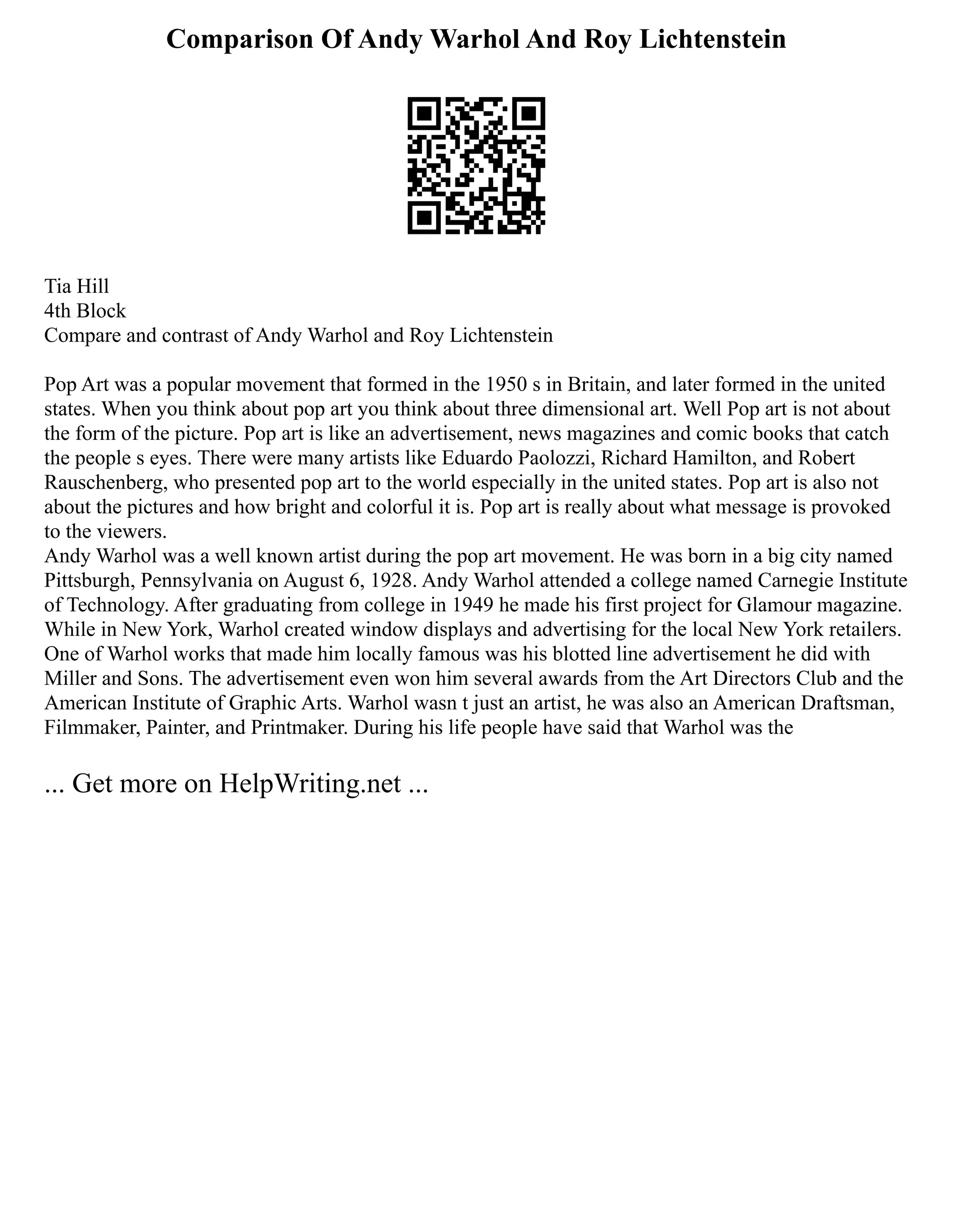 Comparison Of Andy Warhol And Roy Lichtenstein
Tia Hill
4th Block
Compare and contrast of Andy Warhol and Roy Lichtenstein
Pop Art was a popular movement that formed in the 1950 s in Britain, and later formed in the united
states. When you think about pop art you think about three dimensional art. Well Pop art is not about
the form of the picture. Pop art is like an advertisement, news magazines and comic books that catch
the people s eyes. There were many artists like Eduardo Paolozzi, Richard Hamilton, and Robert
Rauschenberg, who presented pop art to the world especially in the united states. Pop art is also not
about the pictures and how bright and colorful it is. Pop art is really about what message is provoked
to the viewers.
Andy Warhol was a well known artist during the pop art movement. He was born in a big city named
Pittsburgh, Pennsylvania on August 6, 1928. Andy Warhol attended a college named Carnegie Institute
of Technology. After graduating from college in 1949 he made his first project for Glamour magazine.
While in New York, Warhol created window displays and advertising for the local New York retailers.
One of Warhol works that made him locally famous was his blotted line advertisement he did with
Miller and Sons. The advertisement even won him several awards from the Art Directors Club and the
American Institute of Graphic Arts. Warhol wasn t just an artist, he was also an American Draftsman,
Filmmaker, Painter, and Printmaker. During his life people have said that Warhol was the
... Get more on HelpWriting.net ...
 
