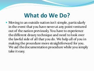 What do We Do?
 Moving to an outside nation isn't simple, particularly
in the event that you have never at any point ventured
out of the nation previously. You have to experience
the different dreary technique and need to look over
the lawful side of all that you do. We help all of you in
making the procedure more straightforward for you.
We aid the documentation procedure while you simply
take it easy.
 