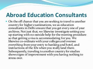 Abroad Education Consultants
 On the off chance that you are seeking to travel to another
country for higher examinations, we as education
consultants in Delhi ensure that you get every one of your
archives. Not just that, we likewise investigate setting you
up starting with no outside help for the meeting procedure
so that getting a visa is accommodating for you. We
likewise co-ordinate with your colleges and oversee
everything from your entry to banking and hotel, and
instructions of the IDs when you really land there.
Subsequently, traveling to another country for studies
shows signs of improvement with you having nothing to
stress over.
 