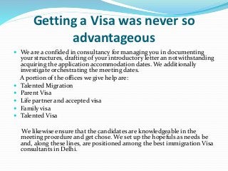 Getting a Visa was never so
advantageous
 We are a confided in consultancy for managing you in documenting
your structures, drafting of your introductory letter an notwithstanding
acquiring the application accommodation dates. We additionally
investigate orchestrating the meeting dates.
A portion of the offices we give help are:
 Talented Migration
 Parent Visa
 Life partner and accepted visa
 Family visa
 Talented Visa
We likewise ensure that the candidates are knowledgeable in the
meeting procedure and get chose. We set up the hopefuls as needs be
and, along these lines, are positioned among the best immigration Visa
consultants in Delhi.
 