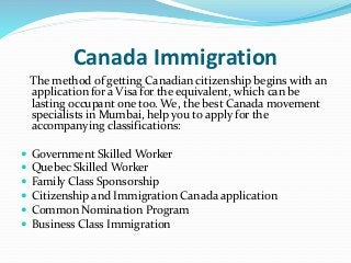Canada Immigration
The method of getting Canadian citizenship begins with an
application for a Visa for the equivalent, which can be
lasting occupant one too. We, the best Canada movement
specialists in Mumbai, help you to apply for the
accompanying classifications:
 Government Skilled Worker
 Quebec Skilled Worker
 Family Class Sponsorship
 Citizenship and Immigration Canada application
 Common Nomination Program
 Business Class Immigration
 