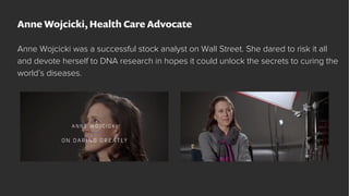 Anne Wojcicki, Health Care Advocate
Anne Wojcicki was a successful stock analyst on Wall Street. She dared to risk it all
...