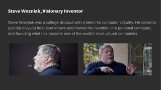 Steve Wozniak, Visionary Inventor
Steve Wozniak was a college dropout with a talent for computer circuitry. He dared to
qu...