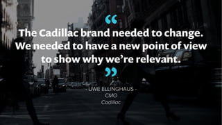 “The Cadillac brand needed to change.
We needed to have a new point of view
to show why we’re relevant.
- UWE ELLINGHAUS -...