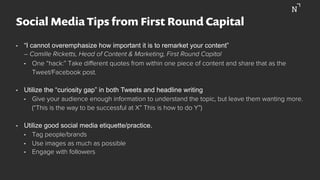 Social Media Tips from First Round Capital
•  “I cannot overemphasize how important it is to remarket your content”
– Camille Ricketts, Head of Content & Marketing, First Round Capital
•  One “hack:” Take diﬀerent quotes from within one piece of content and share that as the
Tweet/Facebook post.
•  Utilize the “curiosity gap” in both Tweets and headline writing
•  Give your audience enough information to understand the topic, but leave them wanting more.
(“This is the way to be successful at X” This is how to do Y”)
•  Utilize good social media etiquette/practice.
•  Tag people/brands
•  Use images as much as possible
•  Engage with followers
 